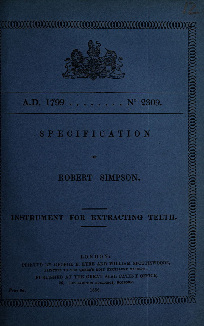 A.D. 1799 .N° 2309. SPECIFICATION OF ROBERT SIMPSON. INSTRUMENT FOR EXTRACTING TEETH. LONDON: PRINTED BY GEORGE E. EYRE AND WILLIAM SPOTTISWOODE, PRINTERS TO THE QUEEN*S MOST EXCELLENT MAJESTY I PUBLISHED AT THE GREAT SEAL PATENT OFFICE, 25, SOUTHAMPTON BUILDINGS, HOLBORN. Price 5d. 1856.