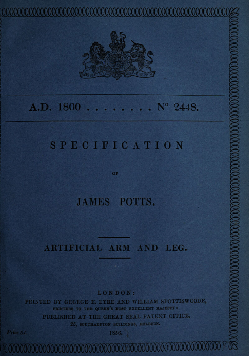 A.D. 1800 .N° 2448. SPECIFICATION f?S w- OF JAMES POTTS. ARTIFICIAL ARM AND LEG. '<3 Price LONDON: PRIMED BY GEORGE E. EYRE AND WILLIAM SPOTTISWOODE, PRINTERS TO THE QUEERS MOST EXCELLENT MAJESTY i PUBLISHED AT THE GREAT SEAL PATENT OFFICE, 25, SOUTHAMPTON BUILDINGS, HOLBOEN. SJ. 1856. / mmwy