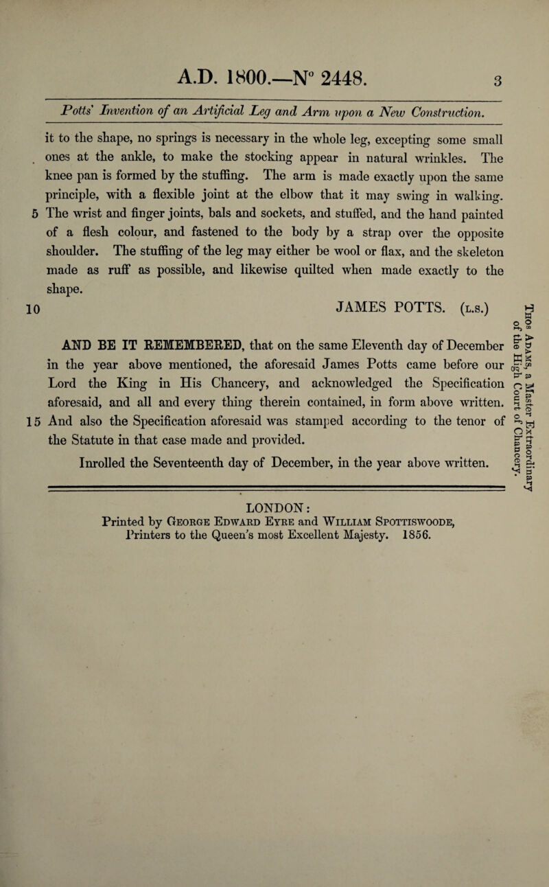 Potts Invention of an Artificial Leg and Arm upon a New Construction. it to tlie shape, no springs is necessary in the whole leg, excepting some small ones at the ankle, to make the stocking appear in natural wrinkles. The knee pan is formed by the stuffing. The arm is made exactly upon the same principle, with a flexible joint at the elbow that it may swing in walking. 5 The wrist and finger joints, bals and sockets, and stuffed, and the hand painted of a flesh colour, and fastened to the body by a strap over the opposite shoulder. The stuffing of the leg may either be wool or flax, and the skeleton made as ruff as possible, and likewise quilted when made exactly to the shape. 10 JAMES POTTS, (l.s.) AND BE IT BEMEMBE&ED, that on the same Eleventh day of December in the year above mentioned, the aforesaid James Potts came before our Lord the King in His Chancery, and acknowledged the Specification aforesaid, and all and every thing therein contained, in form above written. 15 And also the Specification aforesaid was stamped according to the tenor of the Statute in that case made and provided. Inrolled the Seventeenth day of December, in the year above written. LONDON: Printed by George Edward Eyre and William Spottiswoode, Printers to the Queen's most Excellent Majesty. 1856. Thos Adams, a Master Extraordinary of the High Court of Chancery.