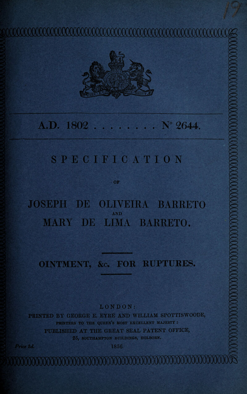 y Wv: M' A.D. 1802 N° 2644. SPECIFICATION OF JOSEPH HE OLIVEIRA BARRETO AND MARY DE LIMA BARRETO. OINTMENT, &c. FOR RUPTURES. LONDON: PRINTED BY GEORGE E. EYRE AND WILLIAM SPOTTISWOODE, PRINTERS TO THE QUEEN’S MOST EXCELLENT MAJESTY I PUBLISHED AT THE GREAT SEAL PATENT OFFICE, 25, SOUTHAMPTON BUILDINGS, HOLBORN. Price 3d. 1856 iira™ >o V ti* &