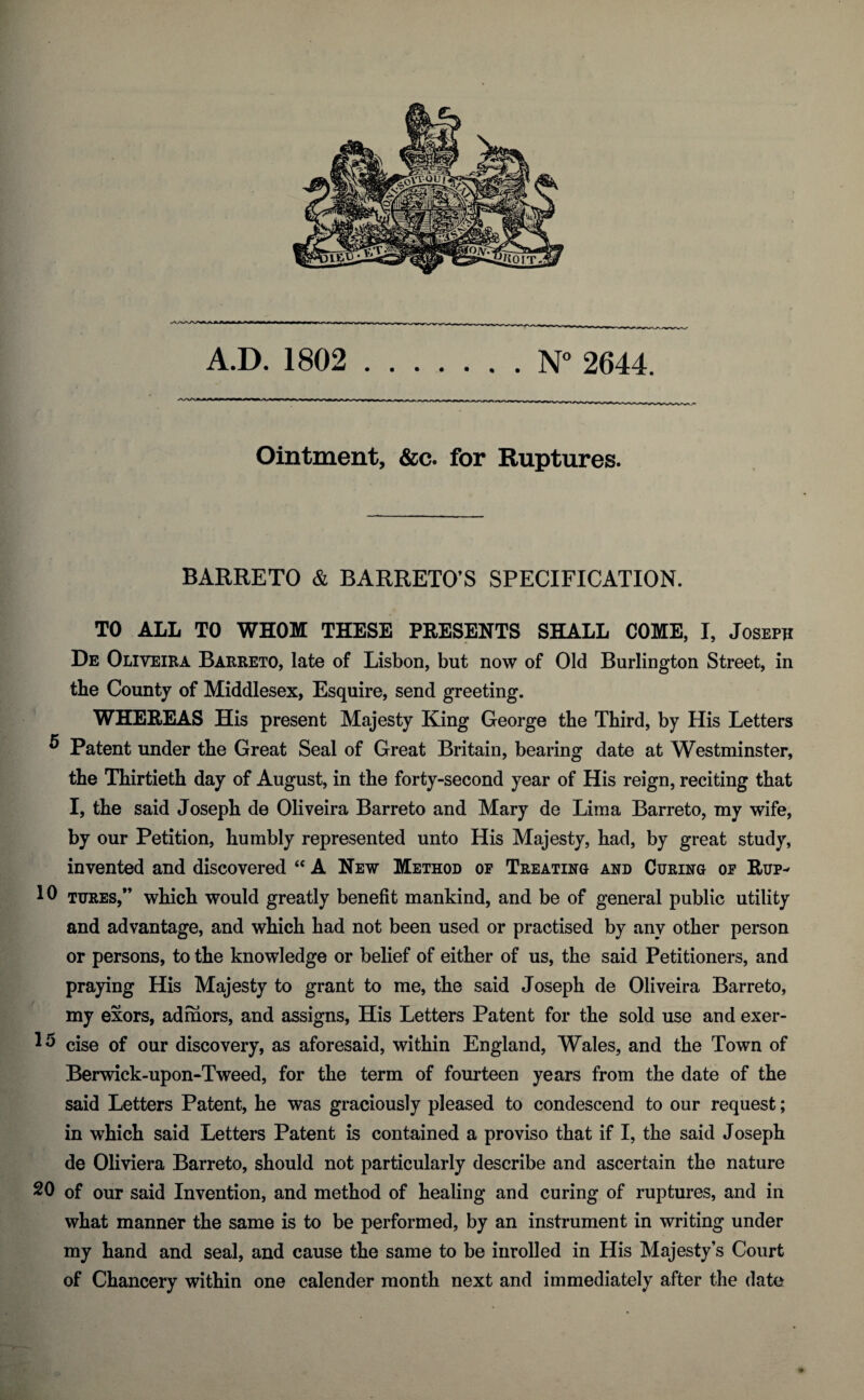 A.D. 1802 .N° 2644. -• ^ »v.—. - - — - * —|-rr^innr - , m _ M ij>^jvvfu-i.-<inrLrL.-j-xj-uv\r»-i. _ r_i _ri_TL_i L I_I Ointment, &c. for Ruptures. BARRETO & BARRETO’S SPECIFICATION. TO ALL TO WHOM THESE PRESENTS SHALL COME, I, Joseph De Oliveira Barreto, late of Lisbon, but now of Old Burlington Street, in the County of Middlesex, Esquire, send greeting. WHEREAS His present Majesty King George the Third, by His Letters ^ Patent under the Great Seal of Great Britain, bearing date at Westminster, the Thirtieth day of August, in the forty-second year of His reign, reciting that I, the said Joseph de Oliveira Barreto and Mary de Lima Barreto, my wife, by our Petition, humbly represented unto His Majesty, had, by great study, invented and discovered “ A New Method op Treating and Curing op Rup- 10 tures,” which would greatly benefit mankind, and be of general public utility and advantage, and which had not been used or practised by any other person or persons, to the knowledge or belief of either of us, the said Petitioners, and praying His Majesty to grant to me, the said Joseph de Oliveira Barreto, my exors, admors, and assigns, His Letters Patent for the sold use and exer- 13 cise of our discovery, as aforesaid, within England, Wales, and the Town of Berwick-upon-Tweed, for the term of fourteen years from the date of the said Letters Patent, he was graciously pleased to condescend to our request; in which said Letters Patent is contained a proviso that if I, the said Joseph de Oliviera Barreto, should not particularly describe and ascertain the nature 20 of our said Invention, and method of healing and curing of ruptures, and in what manner the same is to be performed, by an instrument in writing under my hand and seal, and cause the same to be inrolled in His Majesty’s Court of Chancery within one calender month next and immediately after the date