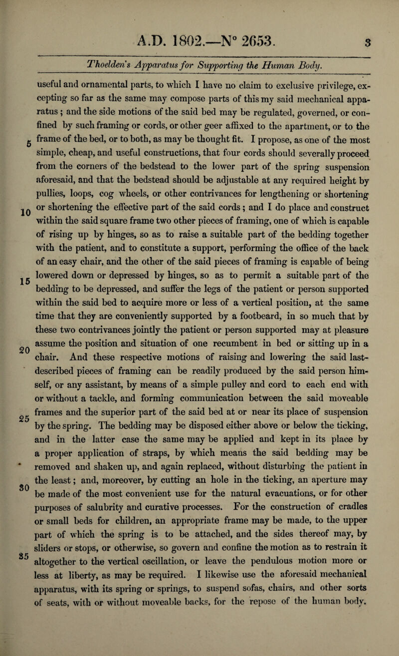 Thoelderis Apparatus for Supporting the Human Body. 5 10 20 25 35 useful and ornamental parts, to which I have no claim to exclusive privilege, ex¬ cepting so far as the same may compose parts of this my said mechanical appa¬ ratus ; and the side motions of the said bed may be regulated, governed, or con¬ fined by such framing or cords, or other geer affixed to the apartment, or to the frame of the bed, or to both, as may be thought fit. I propose, as one of the most simple, cheap, and useful constructions, that four cords should severally proceed from the corners of the bedstead to the lower part of the spring suspension aforesaid, and that the bedstead should be adjustable at any required height by pullies, loops, cog wheels, or other contrivances for lengthening or shortening or shortening the effective part of the said cords; and I do place and construct within the said square frame two other pieces of framing, one of which is capable of rising up by hinges, so as to raise a suitable part of the bedding together with the patient, and to constitute a support, performing the office of the back of an easy chair, and the other of the said pieces of framing is capable of being lowered down or depressed by hinges, so as to permit a suitable part of the bedding to be depressed, and suffer the legs of the patient or person supported within the said bed to acquire more or less of a vertical position, at the same time that they are conveniently supported by a footbeard, in so much that by these two contrivances jointly the patient or person supported may at pleasure assume the position and situation of one recumbent in bed or sitting up in a chair. And these respective motions of raising and lowering the said last- described pieces of framing can be readily produced by the said person him¬ self, or any assistant, by means of a simple pulley and cord to each end with or without a tackle, and forming communication between the said moveable frames and the superior part of the said bed at or near its place of suspension by the spring. The bedding may be disposed either above or below the ticking, and in the latter case the same may be applied and kept in its place by a proper application of straps, by which means the said bedding may be removed and shaken up, and again replaced, without disturbing the patient in the least; and, moreover, by cutting an hole in the ticking, an aperture may be made of the most convenient use for the natural evacuations, or for other purposes of salubrity and curative processes. For the construction of cradles or small beds for children, an appropriate frame may be made, to the upper part of which the spring is to be attached, and the sides thereof may, by sliders or stops, or otherwise, so govern and confine the motion as to restrain it altogether to the vertical oscillation, or leave the pendulous motion more or less at liberty, as may be required. I likewise use the aforesaid mechanical apparatus, with its spring or springs, to suspend sofas, chairs, and other sorts of seats, with or without moveable backs, for the repose of the human body.