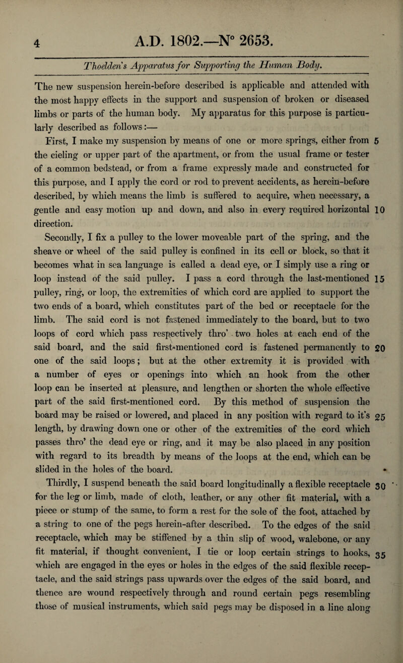 Thoelderis Apparatus for Supporting the Human Body. The new suspension herein-before described is applicable and attended with the most happy effects in the support and suspension of broken or diseased limbs or parts of the human body. My apparatus for this purpose is particu¬ larly described as follows:— First, I make my suspension by means of one or more springs, either from 5 the cieling or upper part of the apartment, or from the usual frame or tester of a common bedstead, or from a frame expressly made and constructed for this purpose, and I apply the cord or rod to prevent accidents, as herein-before described, by which means the limb is suffered to acquire, when necessary, a gentle and easy motion up and down, and also in every required horizontal 10 direction. Secondly, I fix a pulley to the lower moveable part of the spring, and the sheave or wheel of the said pulley is confined in its cell or block, so that it becomes what in sea language is called a dead eye, or I simply use a ring or loop instead of the said pulley. I pass a cord through the last-mentioned 15 pulley, ring, or loop, the extremities of which cord are applied to support the two ends of a board, which constitutes part of the bed or receptacle for the limb. The said cord is not fastened immediately to the board, but to two loops of cord which pass respectively thro’ two holes at each end of the said board, and the said firsfcmentioned cord is fastened permanently to 20 one of the said loops; but at the other extremity it is provided with a number of eyes or openings into which an hook from the other loop can be inserted at pleasure, and lengthen or shorten the whole effective part of the said first-mentioned cord. By this method of suspension the board may be raised or lowered, and placed in any position with regard to it’s 25 length, by drawing down one or other of the extremities of the cord which passes thro’ the dead eye or ring, and it may be also placed in any position with regard to its breadth by means of the loops at the end, which can be slided in the holes of the board. • Thirdly, I suspend beneath the said board longitudinally a flexible receptacle 3Q for the leg or limb, made of cloth, leather, or any other fit material, with a piece or stump of the same, to form a rest for the sole of the foot, attached by a string to one of the pegs herein-after described. To the edges of the said receptacle, which may be stiffened by a thin slip of wood, walebone, or any fit material, if thought convenient, I tie or loop certain strings to hooks, 35 which are engaged in the eyes or holes in the edges of the said flexible recep¬ tacle, and the said strings pass upwards over the edges of the said board, and thence are wound respectively through and round certain pegs resembling those of musical instruments, which said pegs may be disposed in a line along