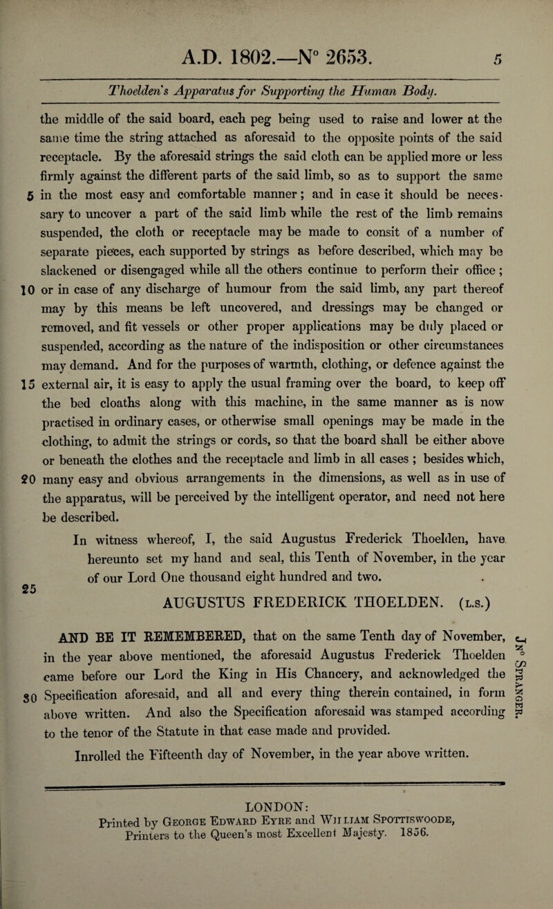 Thoelden s Apparatus for Supporting the Human Body. the middle of the said board, each peg being used to raise and lower at the same time the string attached as aforesaid to the opposite points of the said receptacle. By the aforesaid strings the said cloth can be applied more or less firmly against the different parts of the said limb, so as to support the same 5 in the most easy and comfortable manner; and in case it should be neces¬ sary to uncover a part of the said limb while the rest of the limb remains suspended, the cloth or receptacle may be made to consit of a number of separate pieces, each supported by strings as before described, which may be slackened or disengaged while all the others continue to perform their office ; 10 or in case of any discharge of humour from the said limb, any part thereof may by this means be left uncovered, and dressings may be changed or removed, and fit vessels or other proper applications may be duly placed or suspended, according as the nature of the indisposition or other circumstances may demand. And for the purposes of warmth, clothing, or defence against the 15 external air, it is easy to apply the usual framing over the board, to keep off the bed cloaths along with this machine, in the same manner as is now practised in ordinary cases, or otherwise small openings may be made in the clothing, to admit the strings or cords, so that the board shall be either above or beneath the clothes and the receptacle and limb in all cases ; besides which, £0 many easy and obvious arrangements in the dimensions, as well as in use of the apparatus, will be perceived by the intelligent operator, and need not here be described. In witness whereof, I, the said Augustus Frederick Thoehlen, have hereunto set my hand and seal, this Tenth of November, in the year of our Lord One thousand eight hundred and two. 25 AUGUSTUS FREDERICK THOELDEN. (l.s.) AND BE IT REMEMBERED, that on the same Tenth day of November, in the year above mentioned, the aforesaid Augustus Frederick Thoelden came before our Lord the King in His Chancery, and acknowledged the SO Specification aforesaid, and all and every thing therein contained, in form above written. And also the Specification aforesaid was stamped according to the tenor of the Statute in that case made and provided. Inrolled the Fifteenth day of November, in the year above written. LONDON: Printed by George Edward Eyre and Wjjltam Spotttswoode, Printers to the Queen’s most Excellent Majesty. 1856. Jn° Spranger.