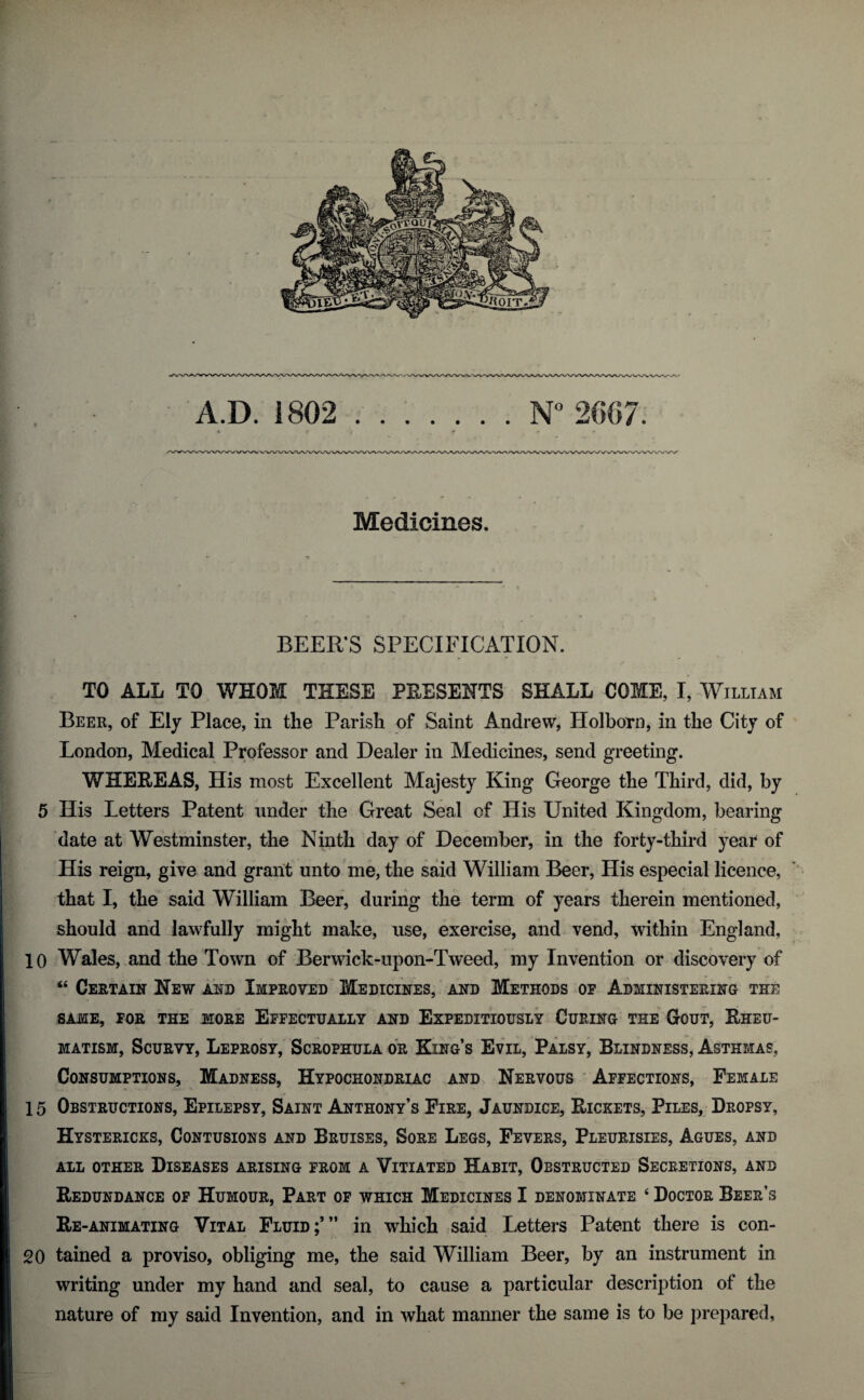 Medicines. BEER’S SPECIFICATION. TO ALL TO WHOM THESE PRESENTS SHALL COME, I, William Beer, of Ely Place, in the Parish of Saint Andrew, Holborn, in the City of London, Medical Professor and Dealer in Medicines, send greeting. WHEREAS, His most Excellent Majesty King George the Third, did, by 5 His Letters Patent under the Great Seal of His United Kingdom, bearing date at Westminster, the Ninth day of December, in the forty-third year of His reign, give and grant unto me, the said William Beer, His especial licence, that I, the said William Beer, during the term of years therein mentioned, should and lawfully might make, use, exercise, and vend, within England, 10 Wales, and the Town of Berwick-upon-Tweed, my Invention or discovery of “ Certain New and Improved Medicines, and Methods op Administering the SAME, FOR THE MORE EFFECTUALLY AND EXPEDITIOUSLY CURING THE GOUT, RHEU¬ MATISM, Scurvy, Leprosy, Scrophula or King’s Evil, Palsy, Blindness, Asthmas, Consumptions, Madness, Hypochondriac and Nervous Affections, Female 15 Obstructions, Epilepsy, Saint Anthony’s Fire, Jaundice, Rickets, Piles, Dropsy, Hystericks, Contusions and Bruises, Sore Legs, Fevers, Pleurisies, Agues, and all other Diseases arising from a Vitiated Habit, Obstructed Secretions, and Redundance of Humour, Part of which Medicines I denominate ‘ Doctor Beer’s Re -animating Vital Fluid;’” in which said Letters Patent there is con- 20 tained a proviso, obliging me, the said William Beer, by an instrument in writing under my hand and seal, to cause a particular description of the nature of my said Invention, and in what manner the same is to be prepared,