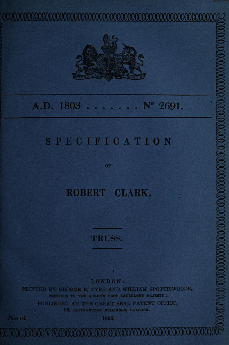 A.D. 1803 .. N° 2691. SPECIFICATION OF ROBERT CLARK. TRUSS. LONDON: FEINTED BY GEOEGE E. EYEE AND WILLIAM SPOTTISWOODE, PBINTEKS TO THE QUEEN’S MOST EXCELLENT MAJESTY : PUBLISHED AT THE GEEAT SEAL PATENT OFFICE, 25, SOUTHAMPTON BUILDINGS, HOLBOUN. Price 61. 1856.