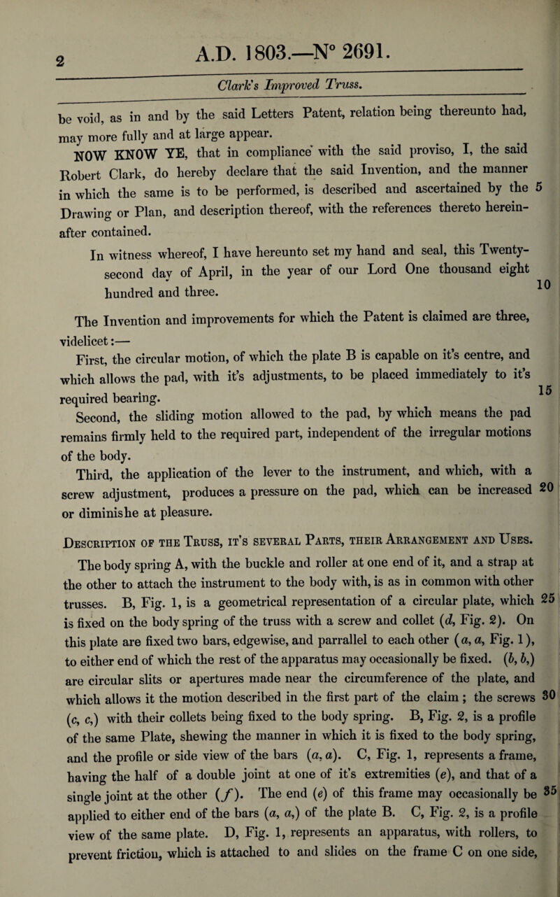 Clark's Improved Truss. 10 be void, as in and by tbe said Letters Patent, relation being thereunto had, may more fully and at large appear. NOW KNOW YE, that in compliance with the said proviso, I, the said Robert Clark, do hereby declare that the said Invention, and the manner in which the same is to be performed, is described and ascertained by the 5 Drawing or Plan, and description thereof, with the references thereto herein- after contained. In witness wliereof, I have hereunto set my hand and seal, this Twenty- second day of April, in the year of our Lord One thousand eight hundred and three. The Invention and improvements for which the Patent is claimed are three, videlicet:— First, the circular motion, of which the plate B is capable on it’s centre, and which allows the pad, with it’s adjustments, to be placed immediately to it’s 15 required bearing. Second, the sliding motion allowed to the pad, by which means the pad remains firmly held to the required part, independent of the irregular motions of the body. Third, the application of the lever to the instrument, and which, with a screw adjustment, produces a pressure on the pad, which can be increased 20 or diminis he at pleasure. Description of the Truss, it’s several Parts, their Arrangement and Uses. The body spring A, with the buckle and roller at one end of it, and a strap at the other to attach the instrument to the body with, is as in common with other trusses. B, Fig. 1, is a geometrical representation of a circular plate, which 25 is fixed on the body spring of the truss with a screw and collet (d9 Fig. 2). On this plate are fixed two bars, edgewise, and parrallel to each other (a, a, Fig. 1), to either end of which the rest of the apparatus may occasionally be fixed. (6,&,) are circular slits or apertures made near the circumference of the plate, and which allows it the motion described in the first part of the claim ; the screws 30 (c, c,) with their collets being fixed to the body spring. B, Fig. 2, is a profile of the same Plate, shewing the manner in which it is fixed to the body spring, and the profile or side view of the bars (a. a). C, Fig. 1, represents a frame, having the half of a double joint at one of it’s extremities (e), and that of a single joint at the other (/). The end (e) of this frame may occasionally be 35 applied to either end of the bars (a, a,) of the plate B. C, Fig. 2, is a profile view of the same plate. D, Fig. 1, represents an apparatus, with rollers, to prevent friction, which is attached to and slides on the frame C on one side,