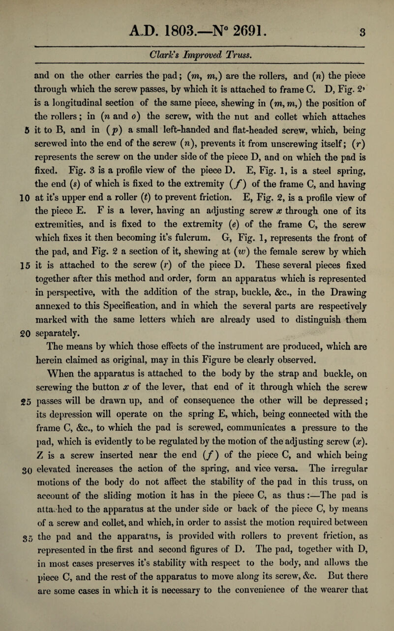 Clark's Improved Truss. and on the other carries the pad; (m, m,) are the rollers, and (n) the piece through which the screw passes, by which it is attached to frame C. D, Fig. 2> is a longitudinal section of the same piece, shewing in (m, m,) the position of the rollers; in (n and o) the screw, with the nut and collet which attaches 5 it to B, and in (y?) a small left-handed and flat-headed screw, which, being screwed into the end of the screw (n), prevents it from unscrewing itself; (r) represents the screw on the under side of the piece D, and on which the pad is fixed. Fig. 3 is a profile view of the piece D. E, Fig. 1, is a steel spring, the end (s) of which is fixed to the extremity (f) of the frame C, and having 10 at it’s upper end a roller (t) to prevent friction. E, Fig. 2, is a profile view of the piece E. F is a lever, having an adjusting screw x through one of its extremities, and is fixed to the extremity (e) of the frame C, the screw which fixes it then becoming it’s fulcrum. G, Fig. 1, represents the front of the pad, and Fig. 2 a section of it, shewing at (w) the female screw by which 15 it is attached to the screw (r) of the piece D. These several pieces fixed together after this method and order, form an apparatus which is represented in perspective, with the addition of the strap, buckle, &c., in the Drawing annexed to this Specification, and in which the several parts are respectively marked with the same letters which are already used to distinguish them 20 separately. The means by which those effects of the instrument are produced, which are herein claimed as original, may in this Figure be clearly observed. When the apparatus is attached to the body by the strap and buckle, on screwing the button x of the lever, that end of it through which the screw 25 passes will be drawn up, and of consequence the other will be depressed; its depression will operate on the spring E, which, being connected with the frame C, &c., to which the pad is screwed, communicates a pressure to the pad, which is evidently to be regulated by the motion of the adjusting screw (#). Z is a screw inserted near the end (/*) of the piece C, and which being 30 elevated increases the action of the spring, and vice versa. The irregular motions of the body do not affect the stability of the pad in this truss, on account of the sliding motion it has in the piece C, as thus :—The pad is attached to the apparatus at the under side or back of the piece C, by means of a screw and collet, and which, in order to assist the motion required between 35 the pad and the apparatus, is provided with rollers to prevent friction, as represented in the first and second figures of D. The pad, together with D, in most cases preserves it’s stability with respect to the body, and allows the piece C, and the rest of the apparatus to move along its screw, &c. But there are some cases in which it is necessary to the convenience of the wearer that