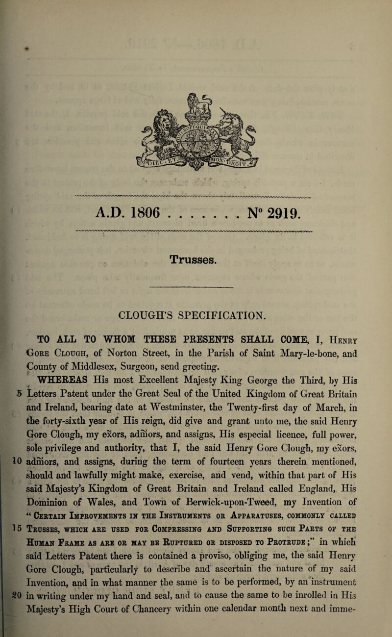 Trusses. CLOUGH’S SPECIFICATION. TO ALL TO WHOM THESE PRESENTS SHALL COME, I, Henry Gore Clough, of Norton Street, in tlie Parish of Saint Mary-le-bone, and County of Middlesex, Surgeon, send greeting. WHEREAS His most Excellent Majesty King George the Third, by His 5 Letters Patent under the Great Seal of the United Kingdom of Great Britain and Ireland, bearing date at Westminster, the Twenty-first day of March, in the forty-sixth year of His reign, did give and grant unto me, the said Henry Gore Clough, my exors, admors, and assigns, His especial licence, full power, sole privilege and authority, that I, the said Henry Gore Clough, my exors, 10 admors, and assigns, during the term of fourteen years therein mentioned, should and lawfully might make, exercise, and vend, within that part of His said Majesty’s Kingdom of Great Britain and Ireland called England, His Dominion of Wales, and Town of Berwick-upon-Tweed, my Invention of “ Certain Improvements in the Instruments or Apparatuses, commonly called 15 Trusses, which are used for Compressing and Supporting such Parts of the Human Frame as are or may be Ruptured or disposed to Protrude in which said Letters Patent there is contained a proviso, obliging me, the said Henry Gore Clough, particularly to describe and ascertain the nature of my said Invention, and in what manner the same is to be performed, by an instrument 50 in writing under my hand and seal, and to cause the same to be inrolled in His Majesty’s High Court of Chancery within one calendar month next and imme-