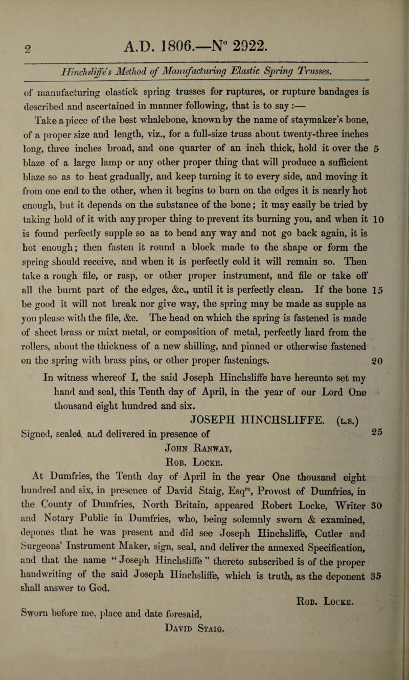 Hinchsliffe s Method of Manufacturing Elastic Spring Trusses. of manufacturing elastick spring trusses for ruptures, or rupture bandages is described and ascertained in manner following, that is to say :— Take apiece of the best whalebone, known by the name of staymaker’s bone, of a proper size and length, viz., for a full-size truss about twenty-three inches long, three inches broad, and one quarter of an inch thick, hold it over the 5 blaze of a large lamp or any other proper thing that will produce a sufficient blaze so as to heat gradually, and keep turning it to every side, and moving it from one end to the other, when it begins to burn on the edges it is nearly hot enough, but it depends on the substance of the bone; it may easily be tried by taking hold of it with any proper thing to prevent its burning you, and when it 10 is found perfectly supple so as to bend any way and not go back again, it is hot enough; then fasten it round a block made to the shape or form the spring should receive, and when it is perfectly cold it will remain so. Then take a rough file, or rasp, or other proper instrument, and file or take off all the burnt part of the edges, &c., until it is perfectly clean. If the bone 15 be good it will not break nor give way, the spring may be made as supple as you please with the file, &c. The head on which the spring is fastened is made of sheet brass or mixt metal, or composition of metal, perfectly hard from the rollers, about the thickness of a new shilling, and pinned or otherwise fastened on the spring with brass pins, or other proper fastenings. SO In witness whereof I, the said Joseph Hinchsliffe have hereunto set my hand and seal, this Tenth day of April, in the year of our Lord One thousand eight hundred and six. JOSEPH HINCHSLIFFE. (l.s.) Signed, sealed and delivered in presence of 25 John Ranway, Rob. Locke. At Dumfries, the Tenth day of April in the year One thousand eight hundred and six, in presence of David Staig, Esqre, Provost of Dumfries, in the County of Dumfries, North Britain, appeared Robert Locke, Writer 30 and Notary Public in Dumfries, who, being solemnly sworn & examined, depones that he was present and did see Joseph Hinchsliffe, Cutler and Surgeons’ Instrument Maker, sign, seal, and deliver the annexed Specification, and that the name “ Joseph Hinchsliffe ” thereto subscribed is of the proper handwriting of the said Joseph Hinchsliffe, which is truth, as the deponent 35 shall answer to God. Sworn before me, place and date foresaid, David Staig. Rob. Locke.
