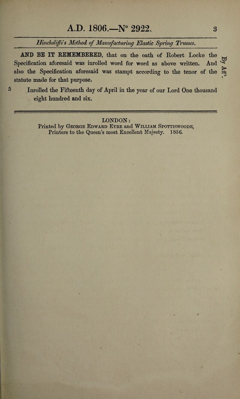 Hinchsliffe s Method of Manufacturing Elastic Spring Trusses. AND BE IT REMEMBERED, that on the oath of Robert Locke the W Specification aforesaid was inrolled word for word as above written. And ^ also the Specification aforesaid was stampt according to the tenor of the statute made for that purpose. 5 Inrolled the Fifteenth day of April in the year of our Lord One thousand eight hundred and six. LONDON: Printed by George Edward Eyre and William Spottiswoode, Printers to the Queen's most Excellent Majesty. 1856. Aff*.