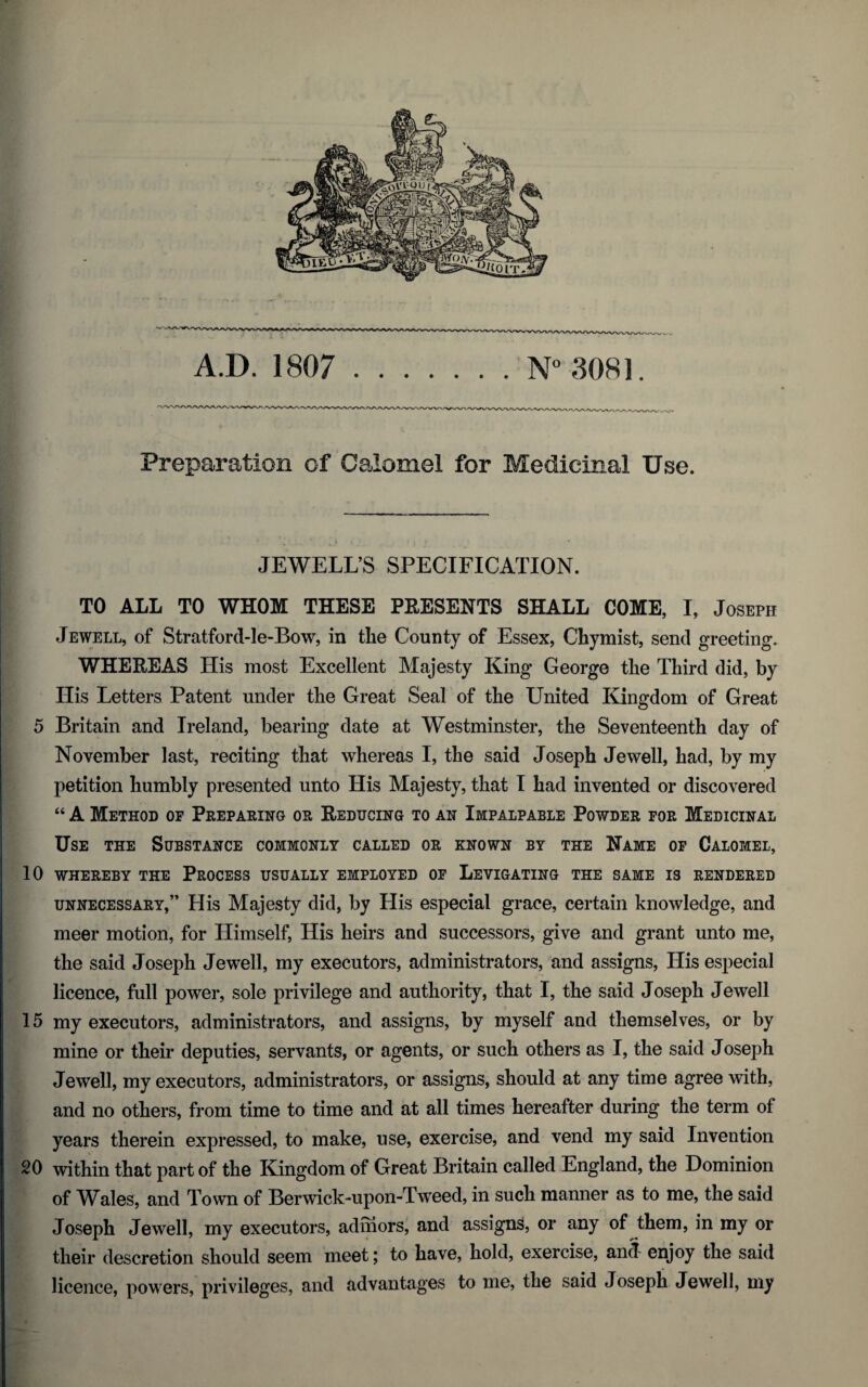 Preparation of Calomel for Medicinal Use. JEWELL’S SPECIFICATION. TO ALL TO WHOM THESE PRESENTS SHALL COME, I, Joseph Jewell, of Stratford-le-Bow, in the County of Essex, Chymist, send greeting. WHEREAS His most Excellent Majesty King George the Third did, by His Letters Patent under the Great Seal of the United Kingdom of Great 5 Britain and Ireland, bearing date at Westminster, the Seventeenth day of November last, reciting that whereas I, the said Joseph Jewell, had, by my petition humbly presented unto His Majesty, that I had invented or discovered “ A Method of Preparing or Reducing to an Impalpable Powder for Medicinal Use the Substance commonly called or known by the Name of Calomel, 10 WHEREBY THE PROCESS USUALLY EMPLOYED OF LEVIGATING THE SAME IS RENDERED unnecessary,” His Majesty did, by His especial grace, certain knowledge, and meer motion, for Himself, His heirs and successors, give and grant unto me, the said Joseph Jewell, my executors, administrators, and assigns, His especial licence, full power, sole privilege and authority, that I, the said Joseph Jewell 15 my executors, administrators, and assigns, by myself and themselves, or by mine or their deputies, servants, or agents, or such others as I, the said Joseph Jewell, my executors, administrators, or assigns, should at any time agree with, and no others, from time to time and at all times hereafter during the term of years therein expressed, to make, use, exercise, and vend my said Invention 20 within that part of the Kingdom of Great Britain called England, the Dominion of Wales, and Town of Berwick-upon-Tweed, in such manner as to me, the said Joseph Jewell, my executors, admors, and assigns, or any of them, in my or their descretion should seem meet; to have, hold, exercise, and enjoy the said licence, powers, privileges, and advantages to me, the said Joseph Jewell, my