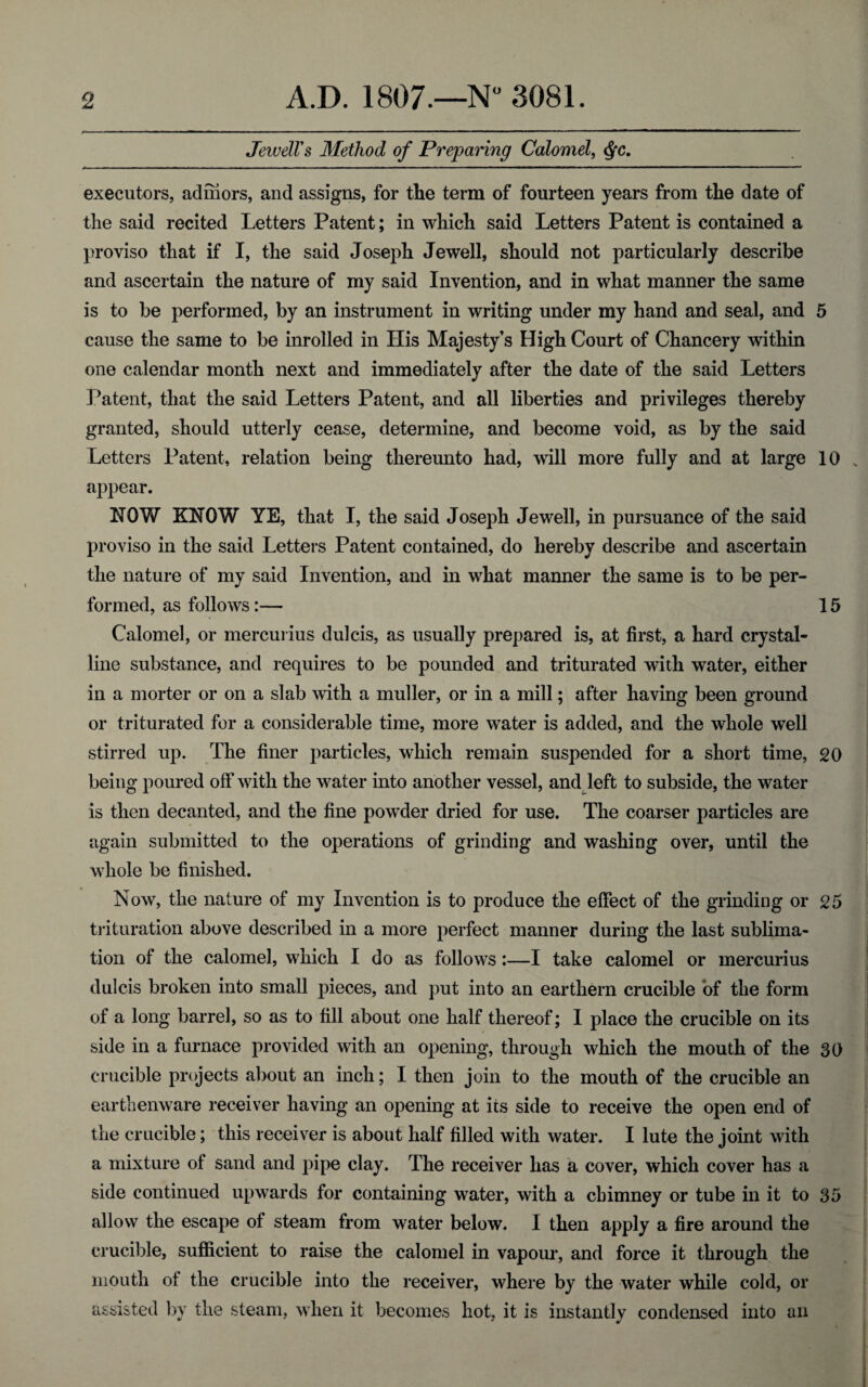 Jewell's Method of Preparing Calomel, $c. executors, adihors, and assigns, for the term of fourteen years from the date of the said recited Letters Patent; in which said Letters Patent is contained a proviso that if I, the said Joseph Jewell, should not particularly describe and ascertain the nature of my said Invention, and in what manner the same is to be performed, by an instrument in writing under my hand and seal, and 5 cause the same to be inrolled in His Majesty’s High Court of Chancery within one calendar month next and immediately after the date of the said Letters Patent, that the said Letters Patent, and all liberties and privileges thereby granted, should utterly cease, determine, and become void, as by the said Letters Patent, relation being thereunto had, will more fully and at large 10 . appear. HOW KHOW YE, that I, the said Joseph Jewell, in pursuance of the said proviso in the said Letters Patent contained, do hereby describe and ascertain the nature of my said Invention, and in what manner the same is to be per¬ formed, as follows :— 15 Calomel, or mercurius dulcis, as usually prepared is, at first, a hard crystal¬ line substance, and requires to be pounded and triturated with water, either in a morter or on a slab with a muller, or in a mill; after having been ground or triturated for a considerable time, more water is added, and the whole well stirred up. The finer particles, which remain suspended for a short time, 20 being poured off with the water into another vessel, and left to subside, the water is then decanted, and the fine powder dried for use. The coarser particles are again submitted to the operations of grinding and washing over, until the whole be finished. Now, the nature of my Invention is to produce the effect of the grinding or 25 trituration above described in a more perfect manner during the last sublima¬ tion of the calomel, which I do as follows:—I take calomel or mercurius dulcis broken into small pieces, and put into an ear them crucible of the form of a long barrel, so as to fill about one half thereof; I place the crucible on its side in a furnace provided with an opening, through which the mouth of the 30 crucible projects about an inch; I then join to the mouth of the crucible an earthenware receiver having an opening at its side to receive the open end of the crucible; this receiver is about half filled with water. I lute the joint with a mixture of sand and pipe clay. The receiver has a cover, which cover has a side continued upwards for containing water, with a chimney or tube in it to 35 allow the escape of steam from water below. I then apply a fire around the crucible, sufficient to raise the calomel in vapour, and force it through the mouth of the crucible into the receiver, where by the water while cold, or assisted by the steam, when it becomes hot, it is instantly condensed into an