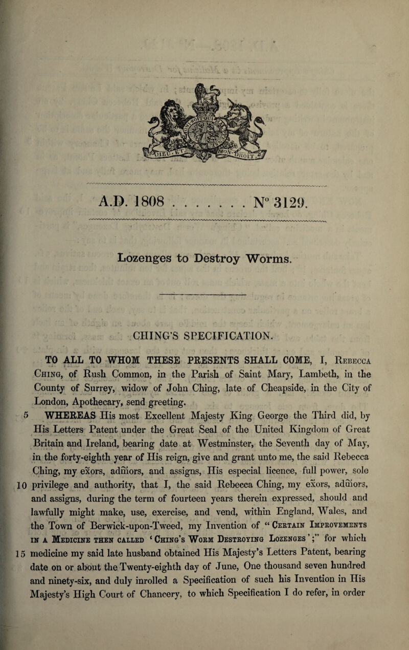 Lozenges to Destroy Worms. CHING’S SPECIFICATION. TO ALL TO WHOM THESE PRESENTS SHALL COME, I, Rebecca • * ■ 4 ' - - 1 ; Ching, of Rush Common, in the Parish of Saint Mary, Lambeth, in the County of Surrey, widow of John Ching, late of Cheapside, in the City of London, Apothecary, send greeting. 5 WHEREAS His most Excellent Majesty King George the Third did, by His Letters Patent under the Great Seal of the United Kingdom of Great Britain and Ireland, bearing date at Westminster, the Seventh day of May, in the forty-eighth year of His reign, give and grant unto me, the said Rebecca Ching, my exors, admors, and assigns, His especial licence, full power, sole 10 privilege and authority, that I, the said Rebecca Ching, my exors, admors, and assigns, during the term of fourteen years therein expressed, should and lawfully might make, use, exercise, and vend, within England, Wales, and the Town of Berwick-upon-Tweed, my Invention of “ Certain Improvements in a Medicine then called ‘ Ching’s Worm Destroying Lozenges ’for which 15 medicine my said late husband obtained His Majesty’s Letters Patent, bearing date on or about the Twenty-eighth day of June, One thousand seven hundred and ninety-six, and duly inrolled a Specification of such his Invention in His