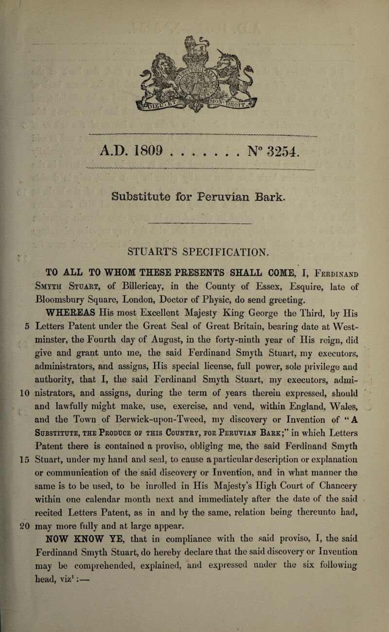 N° 3254. A.D. 1809 Substitute for Peruvian Bark. STUART’S SPECIFICATION. e TO ALL TO WHOM THESE PRESENTS SHALL COME, I, Ferdinand Smyth Stuart, of Billericay, in the County of Essex, Esquire, late of Bloomsbury Square, London, Doctor of Physic, do send greeting. WHEREAS His most Excellent Majesty King George the Third, by His 5 Letters Patent under the Great Seal of Great Britain, bearing date at West¬ minster, the Fourth day of August, in the forty-ninth year of His reign, did give and grant unto me, the said Ferdinand Smyth Stuart, my executors, administrators, and assigns, His special license, full power, sole privilege and authority, that I, the said Ferdinand Smyth Stuart, my executors, admi- 10 nistrators, and assigns, during the term of years therein expressed, should and lawfully might make, use, exercise, and vend, within England, Wales, and the Town of Berwick-upon-Tweed, my discovery or Invention of “A Substitute, the Produce op this Country, for Peruvian Bark;” in which Letters Patent there is contained a proviso, obliging me, the said Ferdinand Smyth 15 Stuart, under my hand and seal, to cause a particular description or explanation or communication of the said discovery or Invention, and in what manner the same is to be used, to be inrolled in His Majesty’s High Court of Chancery within one calendar month next and immediately after the date of the said recited Letters Patent, as in and by the same, relation being thereunto had, 20 may more fully and at large appear. NOW KNOW YE, that in compliance with the said proviso, I, the said Ferdinand Smyth Stuart, do hereby declare that the said discovery or Invention may be comprehended, explained, and expressed under the six following head, vizt:—