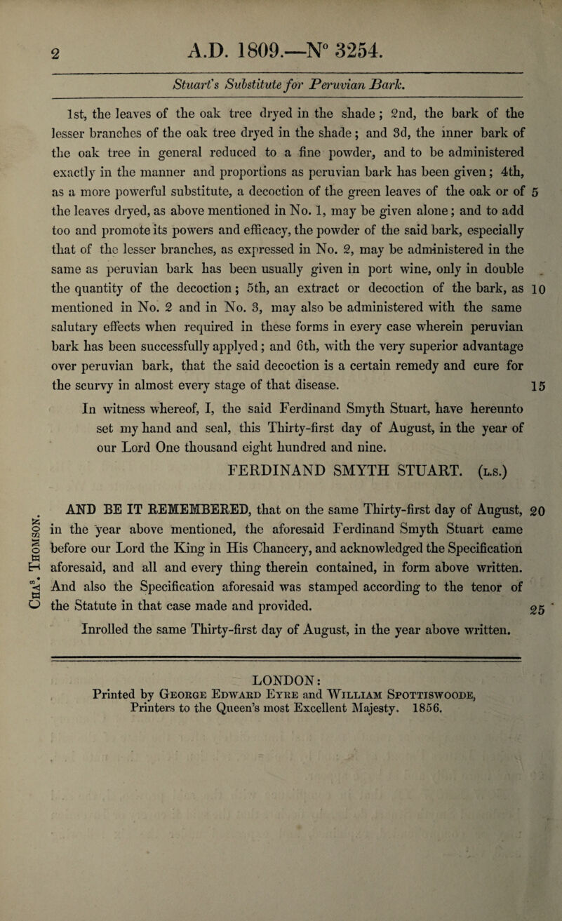 Chas. Thomson. Stuart's Substitute for Peruvian Parle. 1st, the leaves of the oak tree dryed in the shade ; 2nd, the bark of the lesser branches of the oak tree dryed in the shade; and 3d, the inner bark of the oak tree in general reduced to a fine powder, and to be administered exactly in the manner and proportions as peruvian bark has been given; 4th, as a more powerful substitute, a decoction of the green leaves of the oak or of 5 the leaves dryed, as above mentioned in No. 1, may be given alone; and to add too and promote its powers and efficacy, the powder of the said bark, especially that of the lesser branches, as expressed in No. 2, may be administered in the same as peruvian bark has been usually given in port wine, only in double the quantity of the decoction; 5th, an extract or decoction of the bark, as 10 mentioned in No. 2 and in No. 3, may also be administered with the same salutary effects when required in these forms in e.very case wherein peruvian bark has been successfully applyed; and 6th, with the very superior advantage over peruvian bark, that the said decoction is a certain remedy and cure for the scurvy in almost every stage of that disease. 15 In witness whereof, I, the said Ferdinand Smyth Stuart, have hereunto set my hand and seal, this Thirty-first day of August, in the year of our Lord One thousand eight hundred and nine. FERDINAND SMYTH STUART. (l.s.) AND BE IT REMEMBERED, that on the same Thirty-first day of August, 20 in the year above mentioned, the aforesaid Ferdinand Smyth Stuart came before our Lord the King in His Chancery, and acknowledged the Specification aforesaid, and all and every thing therein contained, in form above written. And also the Specification aforesaid was stamped according to the tenor of the Statute in that case made and provided. 25 Inrolled the same Thirty-first day of August, in the year above written. LONDON: Printed by George Edward Eyre and William Spottiswoode, Printers to the Queen’s most Excellent Majesty. 1856.