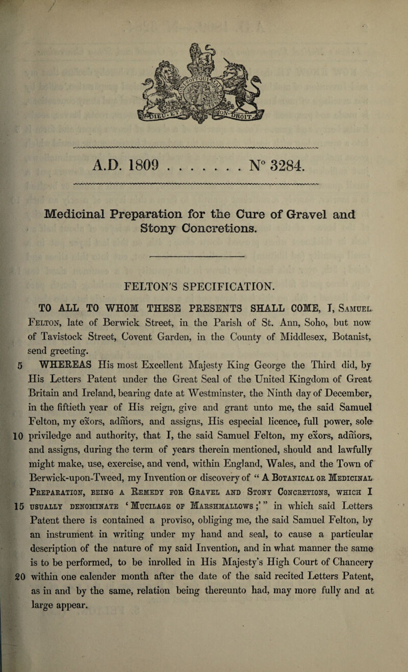 Medicinal Preparation for the Cure of Gravel and Stony Concretions. FELTON'S SPECIFICATION. TO ALL TO WHOM THESE PRESENTS SHALL COME, I, Samuel. Felton, late of Berwick Street, in the Parish of St. Ann, Soho, but now of Tavistock Street, Covent Garden, in the County of Middlesex, Botanist, send greeting. 5 WHEREAS His most Excellent Majesty King George the Third did, by His Letters Patent under the Great Seal of the United Kingdom of Great Britain and Ireland, bearing date at Westminster, the Ninth day of December, in the fiftieth year of His reign, give and grant unto me, the said Samuel Felton, my exors, adihors, and assigns, His especial licence, full power, sole- 10 priviledge and authority, that I, the said Samuel Felton, my exors, adniors, and assigns, daring the term of years therein mentioned, should and lawfully might make, use, exercise, and vend, within England, Wales, and the Town of Berwick-upon-Tweed, my Invention or discovery of “ A Botanical or Medicinal Preparation, being a Remedy for Gravel and Stony Concretions, which I 15 usually denominate ‘Mucilage of Marshmallows ” in which said Letters Patent there is contained a proviso, obliging me, the said Samuel Felton, by an instrument in writing under my hand and seal, to cause a particular description of the nature of my said Invention, and in what manner the same is to be performed, to be inrolled in His Majesty’s High Court of Chancery 20 within one calender month after the date of the said recited Letters Patent, as in and by the same, relation being thereunto had, may more fully and at large appear.