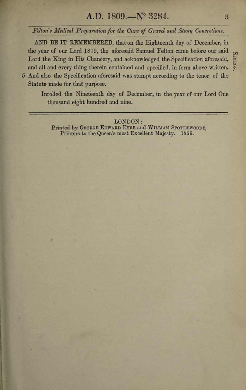 Feltons Medical Preparation for the Cure of Gravel and Stony Concretions. AND BE IT REMEMBERED, that on the Eighteenth day of December, in the year of our Lord 1809, the aforesaid Samuel Felton came before our said Lord the King in His Chancery, and acknowledged the Specification aforesaid, and all and every thing therein contained and specified, in form above written. 5 And also the Specification aforesaid was stampt according to the tenor of the Statute made for that purpose. Inrolled the Nineteenth day of December, in the year of our Lord One thousand eight hundred and nine. LONDON: Printed by George Edward Eyre and William Spottiswoode, Printers to the Queen's most Excellent Majesty. 1856. Simeon.