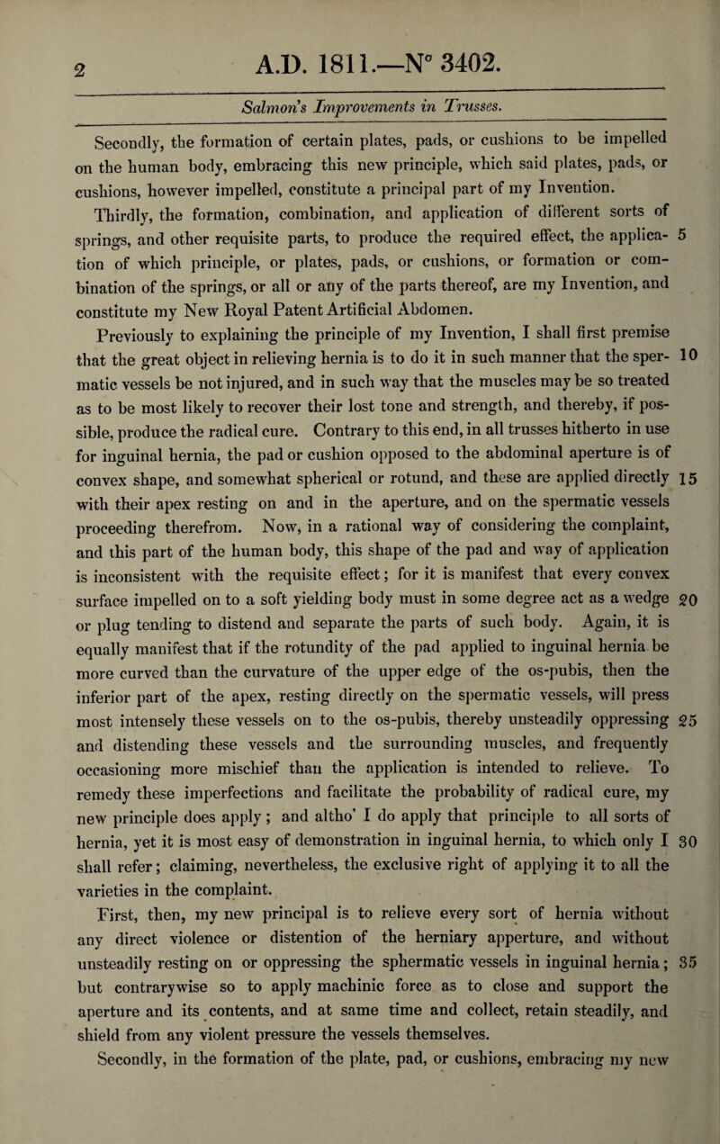 Salmons Improvements in Trusses. Secondly, the formation of certain plates, pads, or cushions to be impelled on the human body, embracing this new principle, which said plates, pads, or cushions, however impelled, constitute a principal part of my Invention. Thirdly, the formation, combination, and application of different sorts of springs, and other requisite parts, to produce the required effect, the applica- 5 tion of which principle, or plates, pads, or cushions, or formation or com¬ bination of the springs, or all or any of the parts thereof, are my Invention, and constitute my New Royal Patent Artificial Abdomen. Previously to explaining the principle of my Invention, I shall first premise that the great object in relieving hernia is to do it in such manner that the sper- 10 matic vessels be not injured, and in such way that the muscles may be so treated as to be most likely to recover their lost tone and strength, and thereby, if pos¬ sible, produce the radical cure. Contrary to this end, in all trusses hitherto in use for inguinal hernia, the pad or cushion opposed to the abdominal aperture is of convex shape, and somewhat spherical or rotund, and these are applied directly 15 with their apex resting on and in the aperture, and on the spermatic vessels proceeding therefrom. Now, in a rational way of considering the complaint, and this part of the human body, this shape of the pad and way of application is inconsistent with the requisite effect; for it is manifest that every convex surface impelled on to a soft yielding body must in some degree act as a wedge 20 or plug tending to distend and separate the parts of such body. Again, it is equally manifest that if the rotundity of the pad applied to inguinal hernia be more curved than the curvature of the upper edge of the os-pubis, then the inferior part of the apex, resting directly on the spermatic vessels, will press most intensely these vessels on to the os-pubis, thereby unsteadily oppressing £5 and distending these vessels and the surrounding muscles, and frequently occasioning more mischief than the application is intended to relieve. To remedy these imperfections and facilitate the probability of radical cure, my new principle does apply; and altho’ I do apply that principle to all sorts of hernia, yet it is most easy of demonstration in inguinal hernia, to which only I 30 shall refer; claiming, nevertheless, the exclusive right of applying it to all the varieties in the complaint. First, then, my new principal is to relieve every sort of hernia without any direct violence or distention of the herniary apperture, and without unsteadily resting on or oppressing the sphermatic vessels in inguinal hernia; 35 but contrarywise so to apply machinic force as to close and support the aperture and its contents, and at same time and collect, retain steadily, and shield from any violent pressure the vessels themselves. Secondly, in the formation of the plate, pad, or cushions, embracing my new