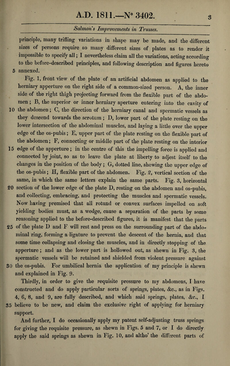 Salmons Improvements in Trusses. principle, many trifling variations in shape may be made, and the different sizes of persons require so many different sizes of plates as to render it impossible to specify all; I nevertheless claim all the variations, acting according to the before-described principles, and following description and figures hereto 5 annexed. tig. 1, front view of the plate of an artificial abdomen as applied to the herniary apperture on the right side of a common-sized person. A, the inner side of the right thigh projecting forward from the flexible part of the abdo¬ men ; B, the superior or inner herniary aperture entering into the cavity of 10 the abdomen; C, the direction of the herniary canal and spermatic vessels as they descend towards the scrotum ; D, lower part of the plate resting on the lower intersection of the abdominal muscles, and laying a little over the upper edge of the os-pubis; E, upper part of the plate resting on the flexible part of the abdomen; F, connecting or middle part of the plate resting on the interior 15 edge of the apperture; in the centre of this the impelling force is applied and connected by joint, so as to leave the plate at liberty to adjest itself to the changes in the position of the body; G, dotted line, shewing the upper edge of the os-pubis; H, flexible part of the abdomen. Fig. 2, vertical section of the same, in which the same letters explain the same parts. Fig. 3, horizontal 20 section of the lower edge of the plate D, resting on the abdomen and os-pubis, and collecting, embracing, and protecting the muscles and spermatic vessels. Now having premised that all rotund or convex surfaces impelled on soft yielding bodies must, as a wedge, cause a separation of the parts by some reasoning applied to the before-described figures, it is manifest that the parts 25 of the plate D and F will rest and press on the surrounding part of the abdo¬ minal ring, forming a ligature to prevent the descent of the hernia, and that some time collapsing and closing the muscles, and in directly stopping of the apperture; and as the lower part is hollowed out, as shewn in Fig. 3, the spermatic vessels will be retained and shielded from violent pressure against 30 the os-pubis. For umbilical hernia the application of my principle is shewn and explained in Fig. 9. Thirdly, in order to give the requisite pressure to my abdomens, I have constructed and do apply particular sorts of springs, plates, &c., as in Figs. 4, 6, 8, and 9, are fully described, and which said springs, plates, &c., I 35 believe to be new, and claim the exclusive right of applying for herniary support. And further, I do occasionally apply my patent self-adjusting truss springs for giving the requisite pressure, as shewn in Figs. 5 and 7, or I do directly apply the said springs as shewn in Fig. 10, and altho’ the different parts of