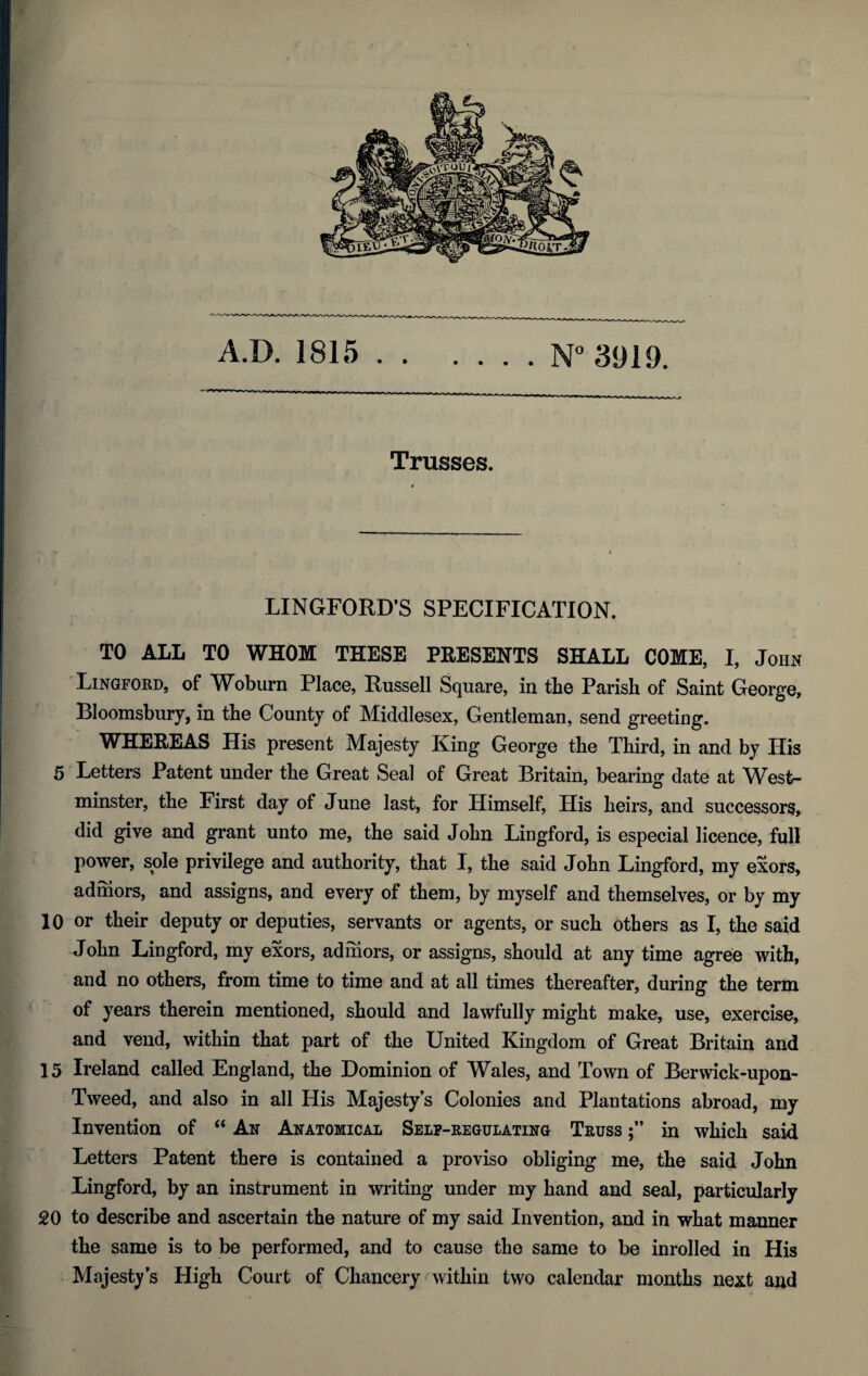 A.D. 1815.N° 3919. Trusses. LINGFORD’S SPECIFICATION. TO ALL TO WHOM THESE PRESENTS SHALL COME, I, John Lingford, of Woburn Place, Russell Square, in the Parish of Saint George, Bloomsbury, in the County of Middlesex, Gentleman, send greeting. WHEREAS His present Majesty King George the Third, in and by His 5 Letters Patent under the Great Seal of Great Britain, bearing date at West¬ minster, the First day of June last, for Himself, His heirs, and successors, did give and grant unto me, the said John Lingford, is especial licence, full power, sole privilege and authority, that I, the said John Lingford, my exors, adrhors, and assigns, and every of them, by myself and themselves, or by my 10 or their deputy or deputies, servants or agents, or such others as I, the said John Lingford, my exors, ad mors, or assigns, should at any time agree with, and no others, from time to time and at all times thereafter, during the term of years therein mentioned, should and lawfully might make, use, exercise, and vend, within that part of the United Kingdom of Great Britain and 15 Ireland called England, the Dominion of Wales, and Town of Berwick-upon- Tweed, and also in all His Majesty’s Colonies and Plantations abroad, my Invention of “ An Anatomical Self-regulating Truss in which said i Letters Patent there is contained a proviso obliging me, the said John Lingford, by an instrument in writing under my hand and seal, particularly 20 to describe and ascertain the nature of my said Invention, and in what manner the same is to be performed, and to cause the same to be inrolled in His Majesty’s High Court of Chancery within two calendar months next and