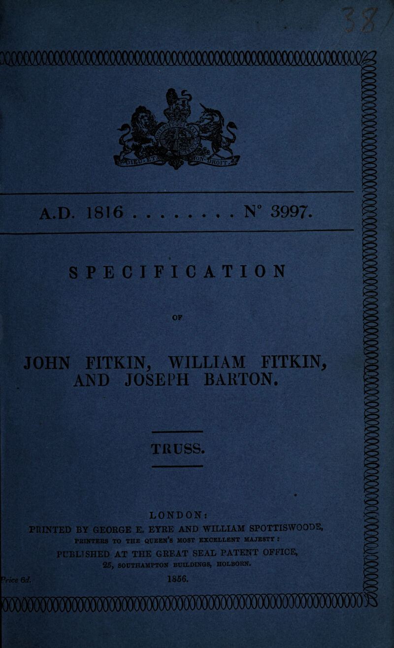 N 3997 A.D. 1816 * . ' SPECIFICATION OF JOHN FITKIN, WILLIAM FITKIN AND JOSEPH BARTON. TRUSS. LONDON: PRINTED BY GEORGE E. EYRE AND WILLIAM SPOTTISWOODE, PRINTERS TO THE QUEEN’S MOST EXCELLENT MAJESTY : PUBLISHED AT THE GREAT SEAL PATENT OFFICE, 25, SOUTHAMPTON BUILDINGS, HOLBORN. 1856. °rice 6d.