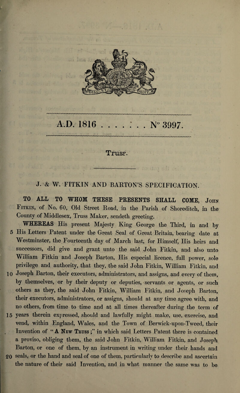 A D. 1816 ....... N° 3997. TrusE*. J. & W. FITKIN AND BARTON’S SPECIFICATION. TO ALL TO WHOM THESE PRESENTS SHALL COME, John Fitkin, of No. 60, Old Street Road, in the Parish of Shoreditch, in the County of Middlesex, Truss Maker, sendeth greeting. WHEREAS His present Majesty King George the Third, in and by 5 His Letters Patent under the Great Seal of Great Britain, bearing date at Westminster, the Fourteenth day of March last, for Himself, His heirs and successors, did give and grant unto the said John Fitkin, and also unto William Fitkin and Joseph Barton, His especial licence, full power, sole privilege and authority, that they, the said John Fitkin, William Fitkin, and 10 Joseph Barton, their executors, administrators, and assigns, and every of them, by themselves, or by their deputy or deputies, servants or agents, or such others as they, the said John Fitkin, William Fitkin, and Joseph Barton, their executors, administrators, or assigns, should at any time agree with, and no others, from time to time and at all times thereafter during the term of 15 years therein expressed, should and lawfully might make, use, exercise, and vend, within England, Wales, and the Town of Berwick-upon-Tweed, their Invention of “ A New Truss in which said Letters Patent there is contained a proviso, obliging them, the said John Fitkin, William Fitkin, and Joseph Barton, or one of them, by an instrument in writing under their hands and 20 seals, or the hand and seal of one of them, particularly to describe and ascertain the nature of their said Invention, and in what manner the same was to be