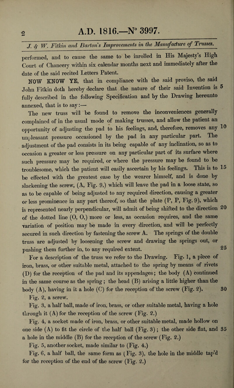 j q w. FitUn and Bartons Improvements in the Manufacture of Trusses^ performed, and to cause the same to be inrolled in His Majesty s High Court of Chancery within six calendar months next and immediately after the date of the said recited Letters Patent. NOW KNOW YE, that in compliance with the said proviso, the said John Fitkin doth hereby declare that the nature of their said Invention is 5 fully described in the following Specification and by the Drawing hereunto annexed, that is to say:— The new truss will be found to remove the inconveniences generally complained of in the usual mode of making trusses, and allow the patient an .L # opportunity of adjusting the pad to his feelings, and, therefore, removes any to unpleasant pressure occasioned by the pad in any particular part. The adjustment of the pad consists in its being capable of any inclination, so as to occasion a greater or less pressure on any particular part of its surface where such pressure may be required, or where the pressure may be found to be troublesome, which the patient will easily ascertain by his feelings. This is to 15 be effected with the greatest ease by the wearer himself, and is done by slackening the screw, (A, Fig. 9,) which will leave the pad in a loose state, so as to be capable of being adjusted to any required direction, causing a greater or less prominence in any part thereof, so that the plate (P, P, Fig. 9), which is represented nearly perpendicular, will admit of being shifted to the direction 20 of the dotted line (0, 0,) more or less, as occasion requires, and the same variation of position may be made in every direction, and will be perfectly secured in such direction by fastening the screw A. The springs of the double truss are adjusted by loosening the screw and drawing the springs out, or pushing them further in, to any required extent. 2i> For a description of the truss we refer to the Drawing. Fig. 1, a piece of iron, brass, or other suitable metal, attached to the spring by means of rivets (D) for the reception of the pad and its appendages; the body (A) continued in the same course as the spring ; the head (B) arising a little higher than the body (A), having in it a hole (C) for the reception of the screw (Fig. 2). 30 Fig. 2, a screw. Fig. 3, a half ball, made of iron, brass, or other suitable metal, having a hole through it (A) for the reception of the screw (Fig. 2.) Fig. 4, a socket made of iron, brass, or other suitable metal, made hollow on one side (A) to fit the circle of the half ball (Fig. 3); the other side flat, and 35 a hole in the middle (B) for the reception of the screw (Fig. 2.) Fig. 5, another socket, made similar to (Fig. 4.) Fig. 6, a half ball, the same form as (Fig. 3), the hole in the middle tap’d for the reception of the end of the screw (Fig. 2.)
