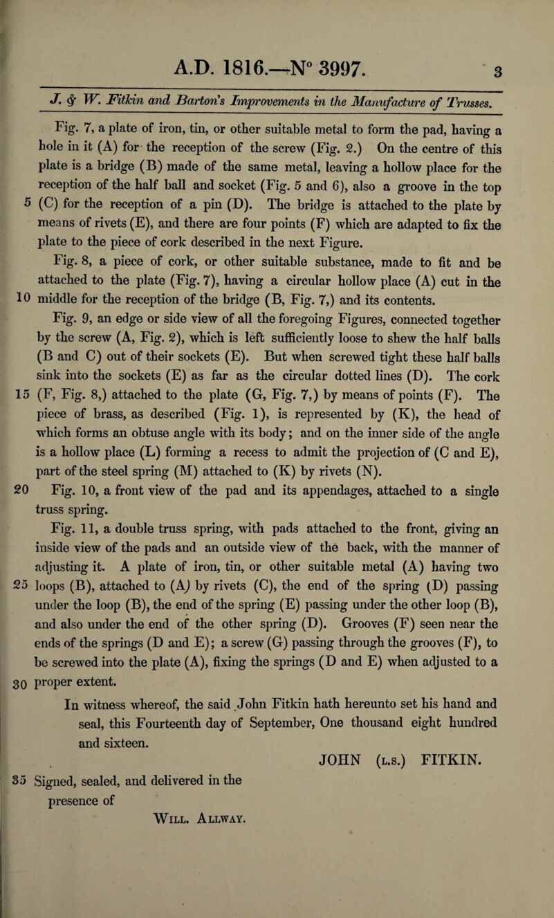 j. <$f W. Fitlcin and Barton's Improvements in the Manufacture of Trusses. Fig. 7, a plate of iron, tin, or other suitable metal to form the pad, having a hole in it (A) for the reception of the screw (Fig. 2.) On the centre of this plate is a bridge (B) made of the same metal, leaving a hollow place for the reception of the half ball and socket (Fig. 5 and 6), also a groove in the top 5 (C) for the reception of a pin (D). The bridge is attached to the plate by means of rivets (E), and there are four points (F) which are adapted to fix the plate to the piece of cork described in the next Figure. Fig. 8, a piece of cork, or other suitable substance, made to fit and be attached to the plate (Fig. 7), having a circular hollow place (A) cut in the 10 middle for the reception of the bridge (B, Fig. 7,) and its contents. Fig. 9, an edge or side view of all the foregoing Figures, connected together by the screw (A, Fig. 2), which is left sufficiently loose to shew the half balls (B and C) out of their sockets (E). But when screwed tight these half balls sink into the sockets (E) as far as the circular dotted lines (D). The cork 15 (F, Fig. 8,) attached to the plate (G, Fig. 7,) by means of points (F). The piece of brass, as described (Fig. 1), is represented by (K), the head of which forms an obtuse angle with its body; and on the inner side of the angle is a hollow place (L) forming a recess to admit the projection of (C and E), part of the steel spring (M) attached to (K) by rivets (N). 20 Fig. 10, a front view of the pad and its appendages, attached to a single truss spring. Fig. 11, a double truss spring, with pads attached to the front, giving an inside view of the pads and an outside view of the back, with the manner of adjusting it. A plate of iron, tin, or other suitable metal (A) having two 25 loops (B), attached to (A) by rivets (C), the end of the spring (D) passing under the loop (B), the end of the spring (E) passing under the other loop (B), and also under the end of the other spring (D). Grooves (F) seen near the ends of the springs (D and E); a screw (G) passing through the grooves (F), to be screwed into the plate (A), fixing the springs (D and E) when adjusted to a 30 proper extent. In witness whereof, the said John Fitkin hath hereunto set his hand and seal, this Fourteenth day of September, One thousand eight hundred and sixteen. JOHN (l.s.) FITKIN. 35 Signed, sealed, and delivered in the presence of Will. Allway.