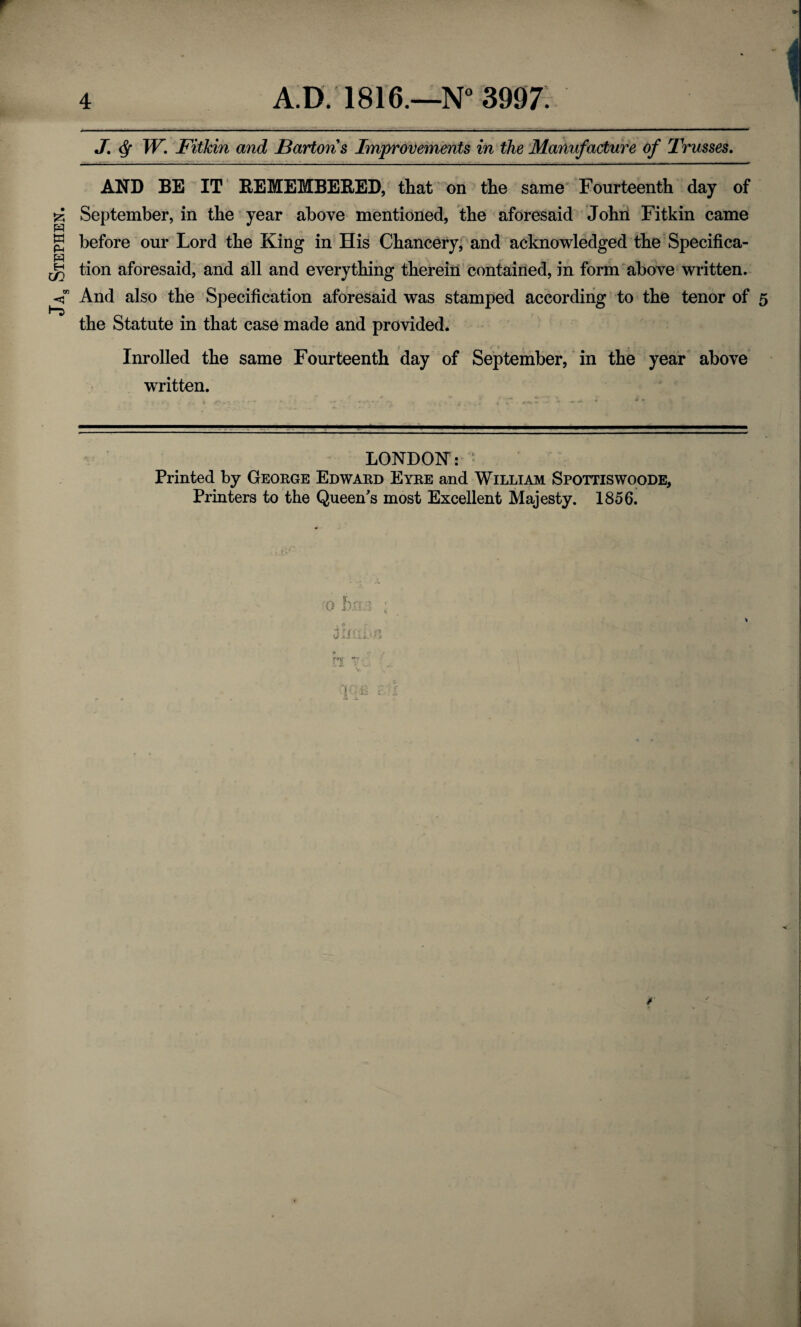 JAa Stephen. J\ § W. Fitkin and Bartons Improvements in the Manufacture of Trusses. AND BE IT REMEMBERED, that on the same Fourteenth day of September, in the year above mentioned, the aforesaid John Fitkin came before our Lord the King in His Chancery, and acknowledged the Specifica¬ tion aforesaid, and all and everything therein contained, in form above written. And also the Specification aforesaid was stamped according to the tenor of 5 the Statute in that case made and provided. Inrolled the same Fourteenth day of September, in the year above written. LONDON: Printed by George Edward Eyre and William Spottiswoode, Printers to the Queen's most Excellent Majesty. 1856.