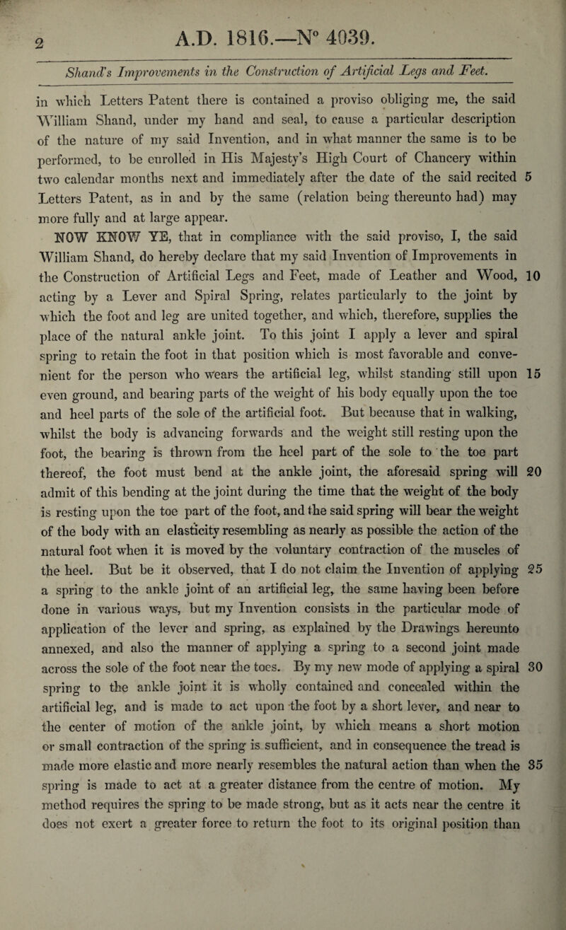 Shand's Improvements in the Construction of Artificial Legs and Feet. in which Letters Patent there is contained a proviso obliging me, the said William Shand, under my hand and seal, to cause a particular description of the nature of my said Invention, and in what manner the same is to be performed, to be enrolled in His Majesty’s High Court of Chancery within two calendar months next and immediately after the date of the said recited 5 Letters Patent, as in and by the same (relation being thereunto had) may more fully and at large appear. HOW KNOW YE, that in compliance with the said proviso, I, the said William Shand, do hereby declare that my said Invention of Improvements in the Construction of Artificial Legs and Feet, made of Leather and Wood, 10 acting by a Lever and Spiral Spring, relates particularly to the joint by which the foot and leg are united together, and which, therefore, supplies the place of the natural ankle joint. To this joint 1 apply a lever and spiral spring to retain the foot in that position which is most favorable and conve¬ nient for the person who wears the artificial leg, whilst standing still upon 15 even ground, and bearing parts of the weight of his body equally upon the toe and heel parts of the sole of the artificial foot. But because that in walking, whilst the body is advancing forwards and the weight still resting upon the foot, the bearing is thrown from the heel part of the sole to the toe part thereof, the foot must bend at the ankle joint, the aforesaid spring will 20 admit of this bending at the joint during the time that the weight of the body is resting upon the toe part of the foot, and the said spring will bear the weight of the body with an elasticity resembling as nearly as possible the action of the natural foot when it is moved by the voluntary contraction of the muscles of the heel. But be it observed, that I do not claim the Invention of applying 25 a spring to the ankle joint of an artificial leg, the same having been before done in various ways, but my Invention consists in the particular mode of application of the lever and spring, as explained by the Drawings hereunto annexed, and also the manner of applying a spring to a second joint made across the sole of the foot near the toes. By my new mode of applying a spiral 30 spring to the ankle joint it is wholly contained and concealed within the artificial leg, and is made to act upon the foot by a short lever, and near to the center of motion of the ankle joint, by which means a short motion or small contraction of the spring is sufficient, and in consequence the tread is made more elastic and more nearly resembles the natural action than when the 35 spring is made to act at a greater distance from the centre of motion. My method requires the spring to be made strong, but as it acts near the centre it does not exert a greater force to return the foot to its original position than