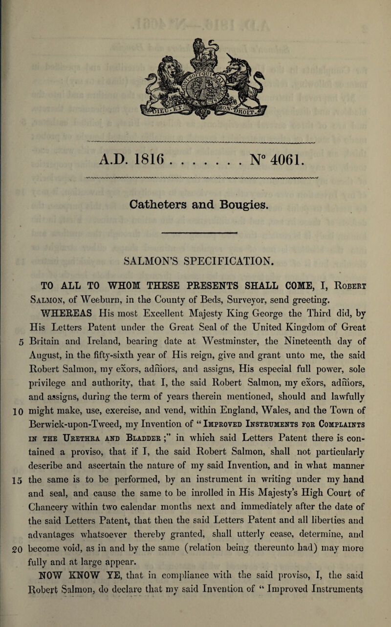 A.D. 1816 N°4061. WA-^AA^V Catheters and Bougies. SALMON’S SPECIFICATION. TO ALL TO WHOM THESE PRESENTS SHALL COME, I, Robert Salmon, of Weeburn, in the County of Beds, Surveyor, send greeting. WHEREAS His most Excellent Majesty King George the Third did, by His Letters Patent under the Great Seal of the United Kingdom of Great 5 Britain and Ireland, bearing date at Westminster, the Nineteenth day of August, in the fifty-sixth year of His reign, give and grant unto me, the said Robert Salmon, my exors, ad mors, and assigns, His especial full power, sole privilege and authority, that I, the said Robert Salmon, my exors, adfnors, and assigns, during the term of years therein mentioned, should and lawfully 10 might make, use, exercise, and vend, within England, Wales, and the Town of Berwick-upon-Tweed, my Invention of “ Improved Instruments eor Complaints in the Urethra and Bladder in which said Letters Patent there is con¬ tained a proviso, that if I, the said Robert Salmon, shall not particularly describe and ascertain the nature of my said Invention, and in what manner 15 the same is to be performed, by an instrument in writing under my hand and seal, and cause the same to be inrolled in His Majesty’s High Court of Chancery within two calendar months next and immediately after the date of the said Letters Patent, that then the said Letters Patent and all liberties and advantages whatsoever thereby granted, shall utterly cease, determine, and 20 become void, as in and by the same (relation being thereunto had) may more fully and at large appear. NOW KNOW YE, that in compliance with the said proviso, I, the said Robert Salmon, do declare that my said Invention of “ Improved Instruments