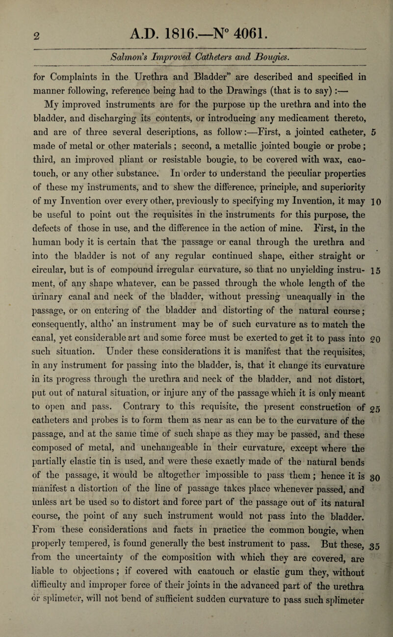 Salmons Improved Catheters and Bougies. for Complaints in the Urethra and Bladder” are described and specified in manner following, reference being had to the Drawings (that is to say):— My improved instruments are for the purpose up the urethra and into the bladder, and discharging its contents, or introducing any medicament thereto, and are of three several descriptions, as follow:—First, a jointed catheter, 5 made of metal or other materials ; second, a metallic jointed bougie or probe ; third, an improved pliant or resisfcable bougie, to be covered with wax, cao- touch, or any other substance. In order to understand the peculiar properties of these my instruments, and to shew the difference, principle, and superiority of my Invention over every other, previously to specifying my Invention, it may 10 be useful to point out the requisites in the instruments for this purpose, the defects of those in use, and the difference in the action of mine. First, in the human body it is certain that the passage or canal through the urethra and into the bladder is not of any regular continued shape, either straight or circular, but is of compound irregular curvature, so that no unyielding instru- 15 ment, of any shape whatever, can be passed through the whole length of the urinary canal and neck of the bladder, without pressing uneaqually in the passage, or on entering of the bladder and distorting of the natural course; consequently, altho’ an instrument may be of such curvature as to match the canal, yet considerable art and some force must be exerted to get it to pass into go such situation. Under these considerations it is manifest that the requisites, in any instrument for passing into the bladder, is, that it change its curvature in its progress through the urethra and neck of the bladder, and not distort, put out of natural situation, or injure any of the passage which it is only meant to open and pass. Contrary to this requisite, the present construction of 25 catheters and probes is to form them as near as can be to the curvature of the passage, and at the same time of such shape as they may be passed, and these composed of metal, and unchangeable in their curvature, except where the partially elastic tin is used, and were these exactly made of the natural bends of the passage, it would be altogether impossible to pass them; hence it is 30 manifest a distortion of the line of passage takes place whenever passed, and unless art be used so to distort and force part of the passage out of its natural course, the point of any such instrument would not pass into the bladder. From these considerations and facts in practice the common bougie, when properly tempered, is found generally the best instrument to pass. But these, 35 from the uncertainty of the composition with which they are covered, are liable to objections; if covered with caatouch or elastic gum they, without difficulty and improper force of their joints in the advanced part of the urethra or splimeter, will not bend of sufficient sudden curvature to pass such splimeter