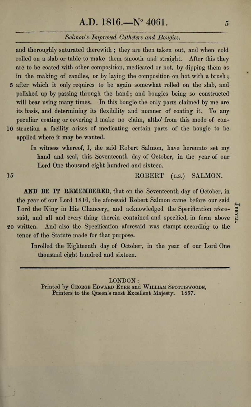 Salmons Improved Catheters and Bougies. and thoroughly suturated therewith ; they are then taken out, and when cold rolled on a slab or table to make them smooth and straight. After this they are to be coated with other composition, medicated or not, by dipping them as in the making of candles, or by laying the composition on hot with a brush; 5 after which it only requires to be again somewhat rolled on the slab, and polished up by passing through the hand; and bougies being so constructed will bear using many times. In this bougie the only parts claimed by me are its basis, and determining its flexibility and manner of coating it. To any peculiar coating or covering I make no claim, altho’ from this mode of con- 10 struction a facility arises of medicating certain parts of the bougie to be applied where it may be wanted. In witness whereof, I, the said Robert Salmon, have hereunto set my hand and seal, this Seventeenth day of October, in the year of our Lord One thousand eight hundred and sixteen. 15 ROBERT (l.s.) SALMON. AND BE IT REMEMBERED, that on the Seventeenth day of October, in the year of our Lord 1816, the aforesaid Robert Salmon came before our said Lord the King in His Chancery, and acknowledged the Specification afore¬ said, and all and every thing therein contained and specified, in form above §0 written. And also the Specification aforesaid was stampt according to the tenor of the Statute made for that purpose. Inrolled the Eighteenth day of October, in the year of our Lord One thousand eight hundred and sixteen. LONDON: Printed by George Edward Eyre and William Spottiswoode, Printers to the Queen’s most Excellent Majesty. 1857. Jekyll.