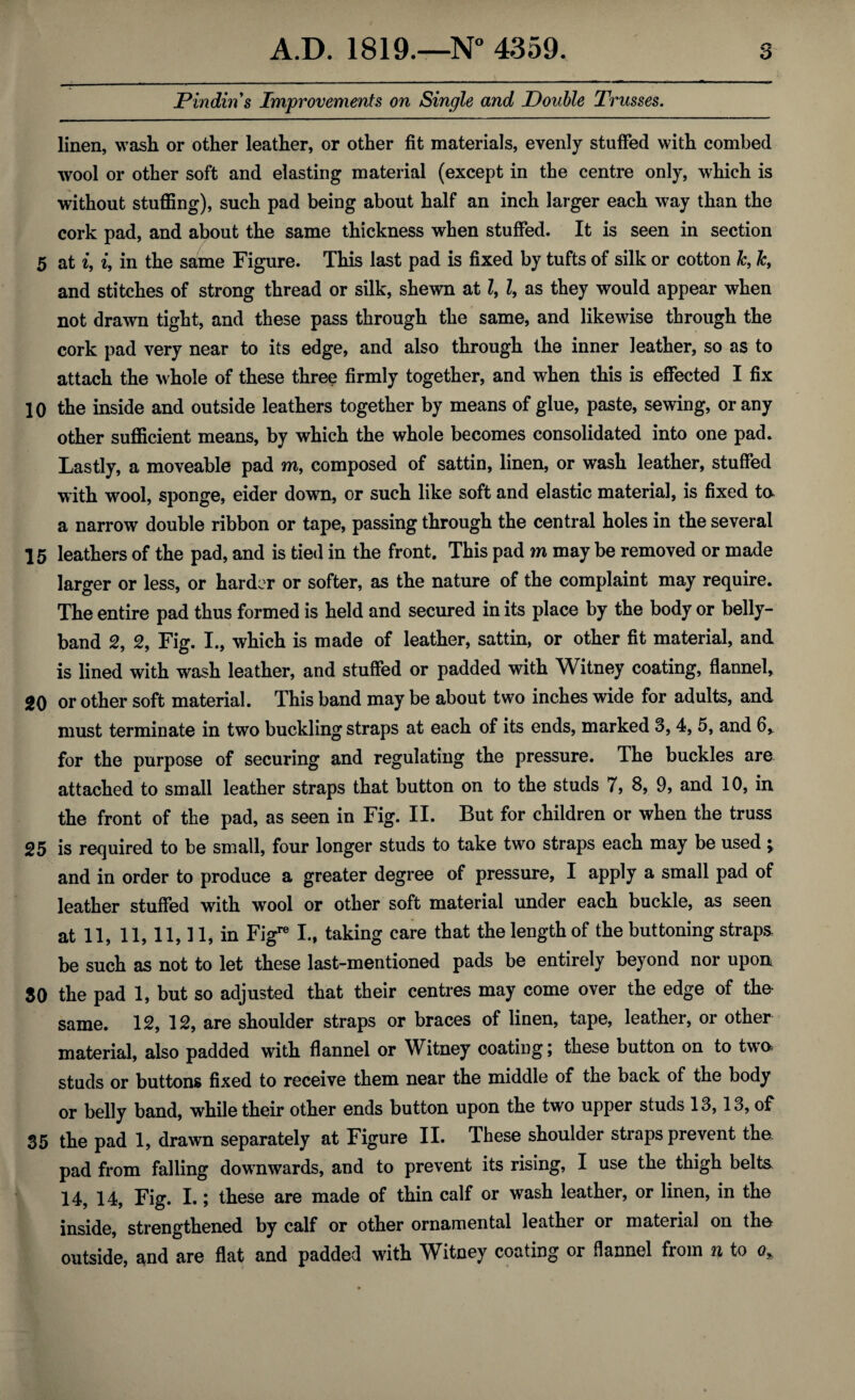 JPindin s Improvements on Single and Double Trusses. linen, wash or other leather, or other fit materials, evenly stuffed with combed wool or other soft and elasting material (except in the centre only, which is without stuffing), such pad being about half an inch larger each way than the cork pad, and about the same thickness when stuffed. It is seen in section 5 at i, i, in the same Figure. This last pad is fixed by tufts of silk or cotton Jc, Jc, and stitches of strong thread or silk, shewn at l, l, as they would appear when not drawn tight, and these pass through the same, and likewise through the cork pad very near to its edge, and also through the inner leather, so as to attach the whole of these three firmly together, and when this is effected I fix 10 the inside and outside leathers together by means of glue, paste, sewing, or any other sufficient means, by which the whole becomes consolidated into one pad. Lastly, a moveable pad m, composed of sattin, linen, or wash leather, stuffed with wool, sponge, eider down, or such like soft and elastic material, is fixed ta a narrow double ribbon or tape, passing through the central holes in the several 15 leathers of the pad, and is tied in the front. This pad m may be removed or made larger or less, or harder or softer, as the nature of the complaint may require. The entire pad thus formed is held and secured in its place by the body or belly- band 2, 2, Fig. I., which is made of leather, sattin, or other fit material, and is lined with wash leather, and stuffed or padded with Witney coating, flannel, 20 or other soft material. This band may be about two inches wide for adults, and must terminate in two buckling straps at each of its ends, marked 3, 4, 5, and 6, for the purpose of securing and regulating the pressure. The buckles are attached to small leather straps that button on to the studs 7, 8, 9, and 10, in the front of the pad, as seen in Fig. II. But for children or when the truss 25 is required to be small, four longer studs to take two straps each may be used * and in order to produce a greater degree of pressure, I apply a small pad of leather stuffed with wool or other soft material under each buckle, as seen at 11, 11, 11,11, in Figre I., taking care that the length of the buttoning straps, be such as not to let these last-mentioned pads be entirely beyond nor upon SO the pad 1, but so adjusted that their centres may come over the edge of the same. 12, 12, are shoulder straps or braces of linen, tape, leather, or other material, also padded with flannel or Witney coating; these button on to two studs or buttons fixed to receive them near the middle of the back of the body or belly band, while their other ends button upon the two upper studs 13,13, of 35 the pad 1, drawn separately at Figure II. These shoulder straps prevent tha pad from falling downwards, and to prevent its rising, I use the thigh belts, 14, 14, Fig. I.; these are made of thin calf or wash leather, or linen, in the inside, strengthened by calf or other ornamental leather or material on tha outside, and are flat and padded with Witney coating or flannel from n to o*
