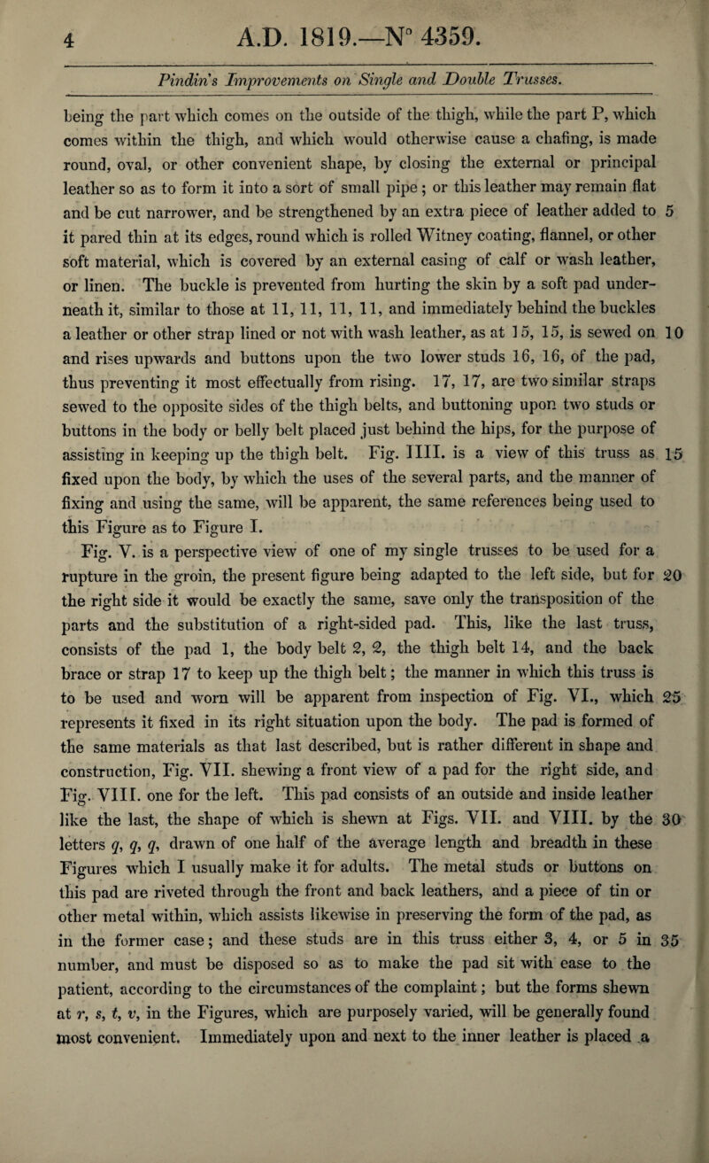 Pindiris Improvements on Single and Double Trusses. being the part which comes on the outside of the thigh, while the part P, which comes within the thigh, and which would otherwise cause a chafing, is made round, oval, or other convenient shape, by closing the external or principal leather so as to form it into a sort of small pipe ; or this leather may remain flat and be cut narrower, and be strengthened by an extra piece of leather added to 5 it pared thin at its edges, round which is rolled Witney coating, flannel, or other soft material, which is covered by an external casing of calf or wash leather, or linen. The buckle is prevented from hurting the skin by a soft pad under¬ neath it, similar to those at 11,11, 11, 11, and immediately behind the buckles a leather or other strap lined or not with wash leather, as at 3 5, 15, is sewed on 10 and rises upwards and buttons upon the two lower studs 16, 16, of the pad, thus preventing it most effectually from rising. 17, 17, are two similar straps sewed to the opposite sides of the thigh belts, and buttoning upon two studs or buttons in the body or belly belt placed just behind the hips, for the purpose of assisting in keeping up the thigh belt. Fig. 3 III. is a view of this truss as 15 fixed upon the body, by which the uses of the several parts, and the manner of fixing and using the same, will be apparent, the same references being used to this Figure as to Figure I. Fig. V. is a perspective view of one of my single trusses to be used for a rupture in the groin, the present figure being adapted to the left side, but for 20 the right side it would be exactly the same, save only the transposition of the parts and the substitution of a right-sided pad. This, like the last truss, consists of the pad 1, the body belt 2, 2, the thigh belt 14, and the back brace or strap 17 to keep up the thigh belt; the manner in which this truss is to be used and worn will be apparent from inspection of Fig. VI., which 25 represents it fixed in its right situation upon the body. The pad is formed of the same materials as that last described, but is rather different in shape and construction, Fig. VII. shewing a front view of a pad for the right side, and Fig. VIII. one for the left. This pad consists of an outside and inside leather like the last, the shape of which is shewn at Figs. VII. and VIII. by the 30 letters q, q, q, drawn of one half of the average length and breadth in these Figures which I usually make it for adults. The metal studs or buttons on this pad are riveted through the front and back leathers, and a piece of tin or other metal within, which assists likewise in preserving the form of the pad, as in the former case; and these studs are in this truss either 3, 4, or 5 in 35 number, and must be disposed so as to make the pad sit with ease to the patient, according to the circumstances of the complaint; but the forms shewn at r, s, t, v, in the Figures, which are purposely varied, will be generally found most convenient. Immediately upon and next to the inner leather is placed .a