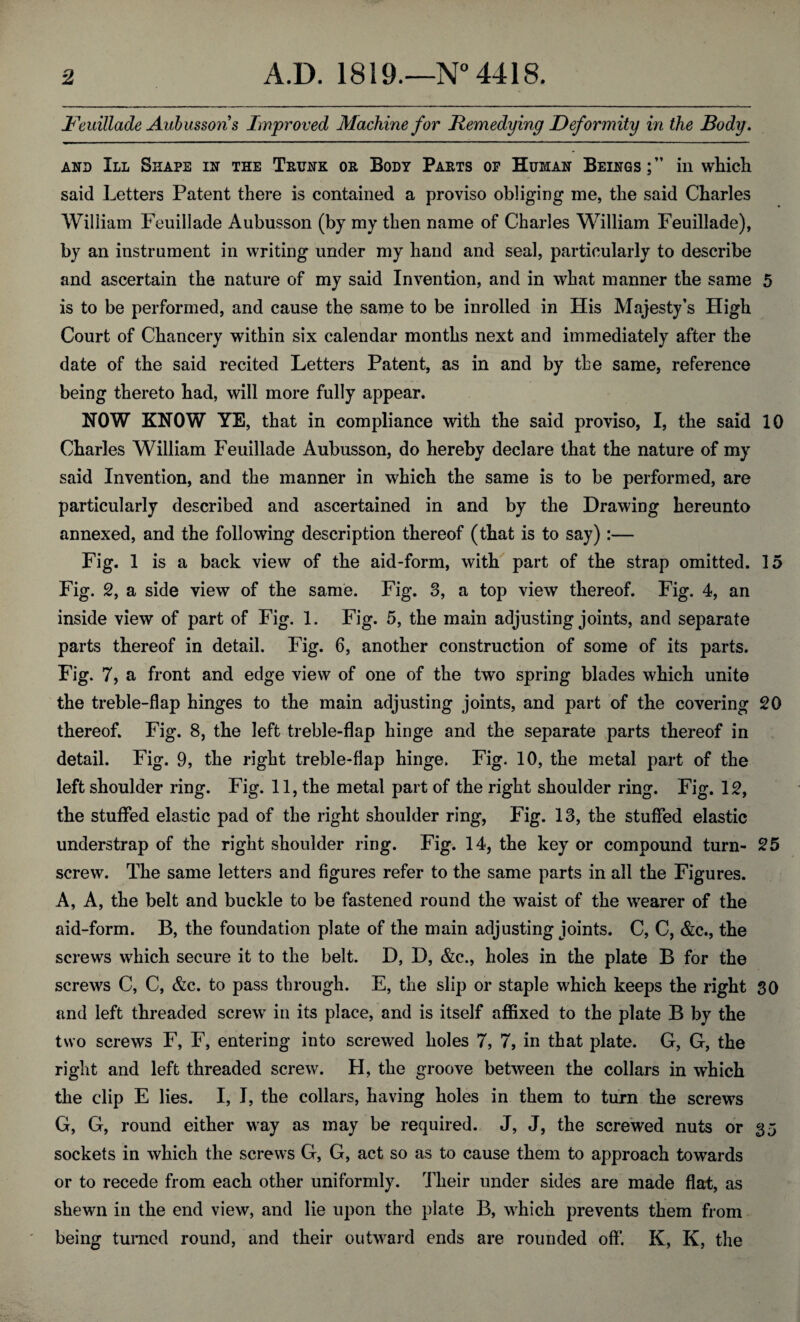 JFeuiliade Aubussons Improved Machine for Remedying Deformity in the Body. and III Shape in the Thunk ok Body Pakts of Human Beings;” in which said Letters Patent there is contained a proviso obliging me, the said Charles William Feuillade Aubusson (by my then name of Charles William Feuillade), by an instrument in writing under my hand and seal, particularly to describe and ascertain the nature of my said Invention, and in what manner the same 5 is to be performed, and cause the same to be inrolled in His Majesty’s High Court of Chancery within six calendar months next and immediately after the date of the said recited Letters Patent, as in and by the same, reference being thereto had, will more fully appear. NOW KNOW YE, that in compliance with the said proviso, I, the said 10 Charles William Feuillade Aubusson, do hereby declare that the nature of my said Invention, and the manner in which the same is to be performed, are particularly described and ascertained in and by the Drawing hereunto annexed, and the following description thereof (that is to say) :— Fig. 1 is a back view of the aid-form, with part of the strap omitted. 15 Fig. 2, a side view of the same. Fig. 3, a top view thereof. Fig. 4, an inside view of part of Fig. 1. Fig. 5, the main adjusting joints, and separate parts thereof in detail. Fig. 6, another construction of some of its parts. Fig. 7, a front and edge view of one of the two spring blades which unite the treble-flap hinges to the main adjusting joints, and part of the covering 20 thereof. Fig. 8, the left treble-flap hinge and the separate parts thereof in detail. Fig. 9, the right treble-flap hinge. Fig. 10, the metal part of the left shoulder ring. Fig. 11, the metal part of the right shoulder ring. Fig. 12, the stuffed elastic pad of the right shoulder ring, Fig. 13, the stuffed elastic understrap of the right shoulder ring. Fig. 14, the key or compound turn- 25 screw. The same letters and figures refer to the same parts in all the Figures. A, A, the belt and buckle to be fastened round the waist of the wearer of the aid-form. B, the foundation plate of the main adjusting joints. C, C, &c., the screws which secure it to the belt. D, D, &c., holes in the plate B for the screws C, C, &c. to pass through. E, the slip or staple which keeps the right SO and left threaded screw in its place, and is itself affixed to the plate B by the two screws F, F, entering into screwed holes 7, 7, in that plate. G, G, the right and left threaded screw. H, the groove between the collars in which the clip E lies. I, I, the collars, having holes in them to turn the screws G, G, round either way as may be required. J, J, the screwed nuts or 35 sockets in which the screws G, G, act so as to cause them to approach towards or to recede from each other uniformly. Their under sides are made flat, as shewn in the end view, and lie upon the plate B, which prevents them from being turned round, and their outward ends are rounded off. K, K, the