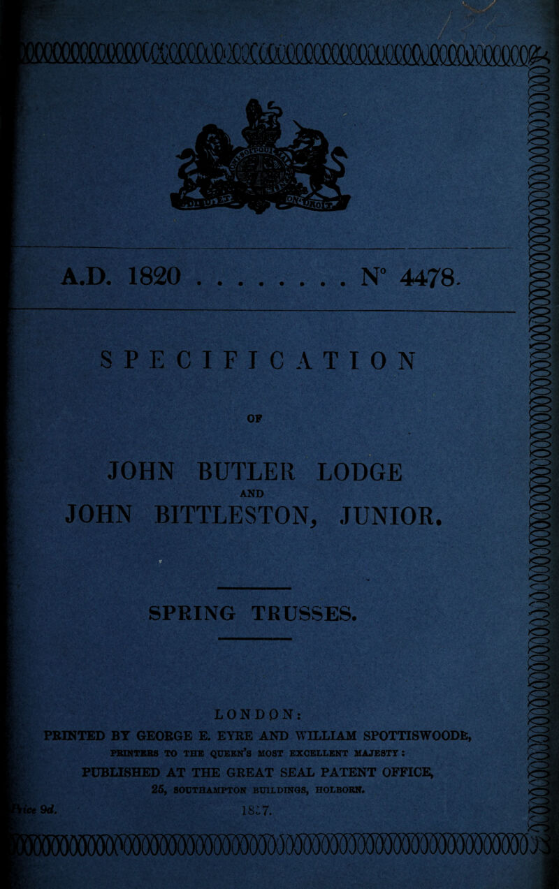 Ill A.D. 1820 .N° 4478. SPECIFICATION OF JOHN BUTLER LODGE AND JOHN BITTLESTON, JUNIOR. SPRING TRUSSES. LONDON: PRINTED BY GEORGE E. EYRE AND WILLIAM SPOTTISWOODE, PRINTERS TO THE QUEEN’S MOST EXCELLENT MAJESTY : PUBLISHED AT THE GREAT SEAL PATENT OFFICE, 25, SOUTHAMPTON BUILDINGS, HOLBOBN. Ice 9d. ISC7.