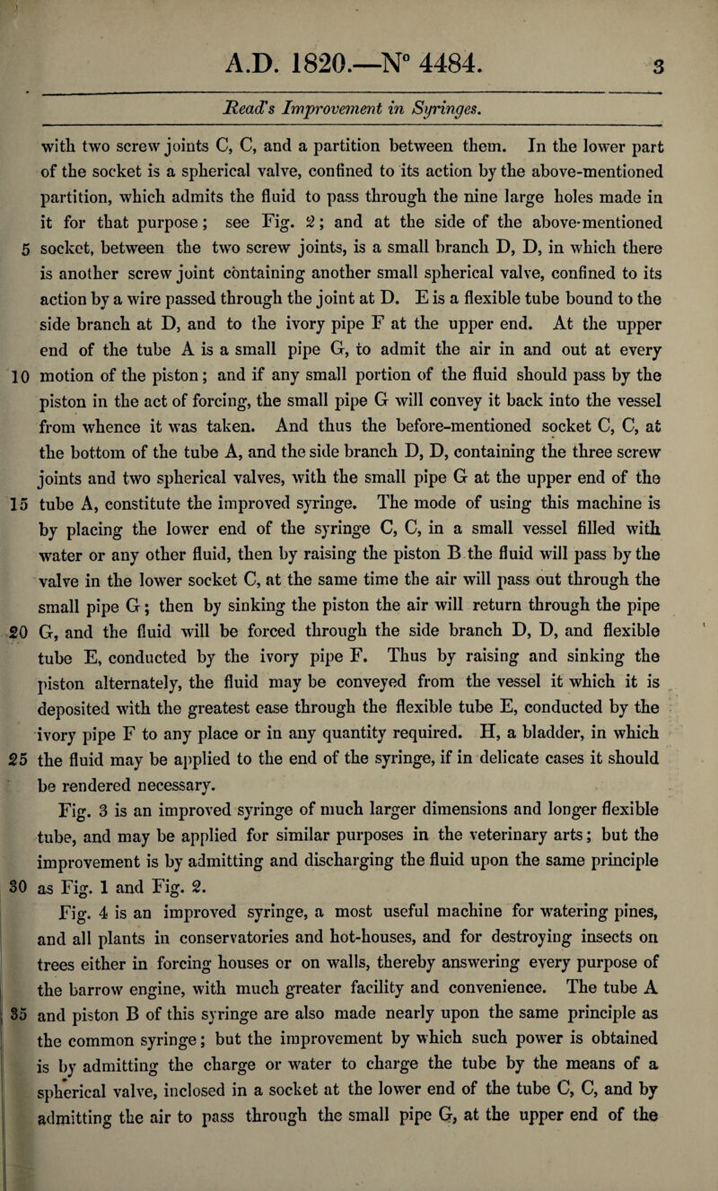 I A.D. 1820.—N° 4484. 3 Read's Improvement in Syringes. with two screw joints C, C, and a partition between them. In the lower part of the socket is a spherical valve, confined to its action by the above-mentioned partition, which admits the fluid to pass through the nine large holes made in it for that purpose; see Fig. 2; and at the side of the above-mentioned 5 socket, between the two screw joints, is a small branch D, D, in which there is another screw joint containing another small spherical valve, confined to its action by a wire passed through the joint at D. E is a flexible tube bound to the side branch at D, and to the ivory pipe F at the upper end. At the upper end of the tube A is a small pipe G, to admit the air in and out at every 10 motion of the piston; and if any small portion of the fluid should pass by the piston in the act of forcing, the small pipe G will convey it back into the vessel from whence it was taken. And thus the before-mentioned socket C, C, at the bottom of the tube A, and the side branch D, D, containing the three screw joints and two spherical valves, with the small pipe G at the upper end of the 15 tube A, constitute the improved syringe. The mode of using this machine is by placing the lower end of the syringe C, C, in a small vessel filled with water or any other fluid, then by raising the piston B the fluid will pass by the valve in the lower socket C, at the same time the air will pass out through the small pipe G; then by sinking the piston the air will return through the pipe 20 G, and the fluid will be forced through the side branch D, D, and flexible tube E, conducted by the ivory pipe F. Thus by raising and sinking the piston alternately, the fluid may be conveyed from the vessel it which it is deposited with the greatest ease through the flexible tube E, conducted by the ivory pipe F to any place or in any quantity required. H, a bladder, in which 25 the fluid may be applied to the end of the syringe, if in delicate cases it should be rendered necessary. Fig. 3 is an improved syringe of much larger dimensions and longer flexible tube, and may be applied for similar purposes in the veterinary arts; but the improvement is by admitting and discharging the fluid upon the same principle 30 as Fig. 1 and Fig. 2. Fig. 4 is an improved syringe, a most useful machine for watering pines, and all plants in conservatories and hot-houses, and for destroying insects on trees either in forcing houses or on walls, thereby answering every purpose of the barrow engine, with much greater facility and convenience. The tube A 35 and piston B of this syringe are also made nearly upon the same principle as the common syringe; but the improvement by which such power is obtained is by admitting the charge or water to charge the tube by the means of a spherical valve, inclosed in a socket at the lower end of the tube C, C, and by admitting the air to pass through the small pipe G, at the upper end of the