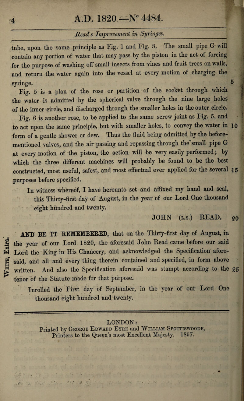White, Extra.’ Read's Improvement in Syringes. tube, upon the same principle as Fig. 1 and Fig. 3. The small pipe G will contain any portion of water that may pass by the piston in the act of forcing for the purpose of washing off small insects from vines and fruit trees on walls, and return the water again into the vessel at every motion of charging the syringe. & j Fig. 5 is a plan of the rose or partition of the socket through which | the water is admitted by the spherical valve through the nine large holes of the inner circle, and discharged through the smaller holes in the outer circle. Fig. 6 is another rose, to be applied to the same screw joint as Fig. 5, and • 3 to act upon the same principle, but with smaller holes, to convey the water in 10 form of a gentle shower or dew. Thus the fluid being admitted by the before- mentioned valves, and the air passing and repassing through the* small pipe G at every motion of the piston, the action will be very easily performed; by which the three different machines will probably be found to be the best constructed, most useful, safest, and most effectual ever applied for the several 15 purposes before specified. In witness whereof, I have hereunto set and affixed my hand and seal, this Thirty-first day of August, in the year of our Lord One thousand eight hundred and twenty. JOHN (t.s.) READ. 20 AND BE IT REMEMBERED, that on the Thirty-first day of August, in the year of our Lord 1820, the aforesaid John Read came before our said Lord the King in His Chancery, and acknowledged the Specification afore¬ said, and all and every thing therein contained and specified, in form above written. And also the Specification aforesaid was stampt according to the 25 tenor of the Statute made for that purpose. Inrolled the First day of September, in the year of our Lord One thousand eight hundred and twenty. LONDON: Printed by Geokce Edwabd Eyre and William Spottiswoode, Printers to the Queen’s most Excellent Majesty. 1857.