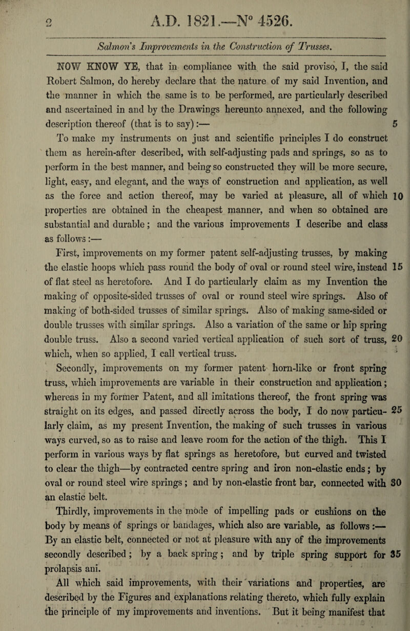 NOW KNOW YE, that in compliance with the said proviso, I, the said Robert Salmon, do hereby declare that the nature of my said Invention, and the manner in which the same is to be performed, are particularly described and ascertained in and by the Drawings hereunto annexed, and the following description thereof (that is to say):— 5 To make my instruments on just and scientific principles I do construct them as herein-after described, with self-adjusting pads and springs, so as to perform in the best manner, and being so constructed they will be more secure, light, easy, and elegant, and the ways of construction and application, as well as the force and action thereof, may be varied at pleasure, all of which 10 properties are obtained in the cheapest manner, and when so obtained are substantial and durable; and the various improvements I describe and class as follows:— First, improvements on my former patent self-adjusting trusses, by making the elastic hoops which pass round the body of oval or round steel wire, instead 15 of flat steel as heretofore. And I do particularly claim as my Invention the making of opposite-sided trusses of oval or round steel wire springs. Also of i making of both-sided trusses of similar springs. Also of making same-sided or double trusses with similar springs. Also a variation of the same or hip spring double truss. Also a second varied vertical application of such sort of truss, 20 which, when so applied, I call vertical truss. Secondly, improvements on my former patent horn-like or front spring truss, which improvements are variable in their construction and application; whereas in my former Patent, and all imitations thereof, the front spring was straight on its edges, and passed directly across the body, I do now particu- 25 larly claim, as my present Invention, the making of such trusses in various ways curved, so as to raise and leave room for the action of the thigh. This I perform in various ways by flat springs as heretofore, but curved and twisted to clear the thigh—by contracted centre spring and iron non-elastic ends; by oval or round steel wire springs ; and by non-elastic front bar, connected with 30 an elastic belt. Thirdly, improvements in the mode of impelling pads or cushions on the body by means of springs or bandages, which also are variable, as follows :— By an elastic belt, connected or not at pleasure with any of the improvements secondly described ; by a back spring; and by triple spring support for 35 prolapsis ani. All which said improvements, with their variations and properties, are described by the Figures and explanations relating thereto, which fully explain the principle of my improvements and inventions. But it being manifest that