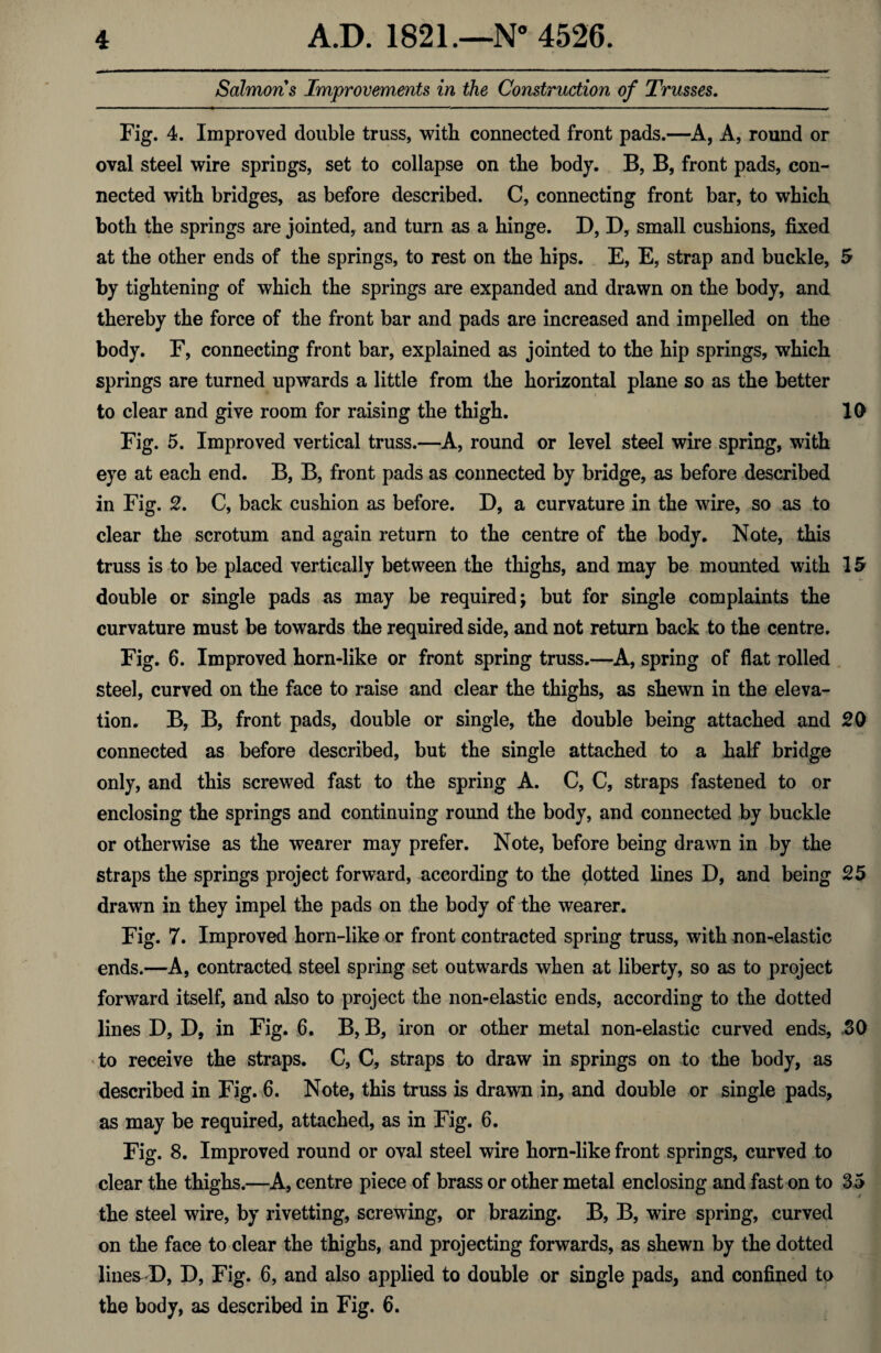 Salmons Improvements in the Construction of Trusses. Fig. 4. Improved double truss, with connected front pads.—A, A, round or oval steel wire springs, set to collapse on the body. B, B, front pads, con¬ nected with bridges, as before described. C, connecting front bar, to which both the springs are jointed, and turn as a hinge. D, D, small cushions, fixed at the other ends of the springs, to rest on the hips. E, E, strap and buckle, 5 by tightening of which the springs are expanded and drawn on the body, and thereby the force of the front bar and pads are increased and impelled on the body. F, connecting front bar, explained as jointed to the hip springs, which springs are turned upwards a little from the horizontal plane so as the better to clear and give room for raising the thigh. 10 Fig. 5. Improved vertical truss.—A, round or level steel wire spring, with eye at each end. B, B, front pads as connected by bridge, as before described in Fig. 2. C, back cushion as before. D, a curvature in the wire, so as to clear the scrotum and again return to the centre of the body. Note, this truss is to be placed vertically between the thighs, and may be mounted with 15 double or single pads as may be required; but for single complaints the curvature must be towards the required side, and not return back to the centre. Fig. 6. Improved horn-like or front spring truss.—A, spring of flat rolled steel, curved on the face to raise and clear the thighs, as shewn in the eleva¬ tion. B, B, front pads, double or single, the double being attached and 20 connected as before described, but the single attached to a half bridge only, and this screwed fast to the spring A. C, C, straps fastened to or enclosing the springs and continuing round the body, and connected by buckle or otherwise as the wearer may prefer. Note, before being drawn in by the straps the springs project forward, according to the jotted lines D, and being 25 drawn in they impel the pads on the body of the wearer. Fig. 7. Improved horn-like or front contracted spring truss, with non-elastic ends.—A, contracted steel spring set outwards when at liberty, so as to project forward itself, and also to project the non-elastic ends, according to the dotted lines D, D, in Fig. 6. B, B, iron or other metal non-elastic curved ends, SO to receive the straps. C, C, straps to draw in springs on to the body, as described in Fig. 6. Note, this truss is drawn in, and double or single pads, as may be required, attached, as in Fig. 6. Fig. 8. Improved round or oval steel wire horn-like front springs, curved to clear the thighs.—A, centre piece of brass or other metal enclosing and fast on to 35 the steel wire, by rivetting, screwing, or brazing. B, B, wire spring, curved on the face to clear the thighs, and projecting forwards, as shewn by the dotted lines-D, D, Fig. 6, and also applied to double or single pads, and confined to the body, as described in Fig. 6.