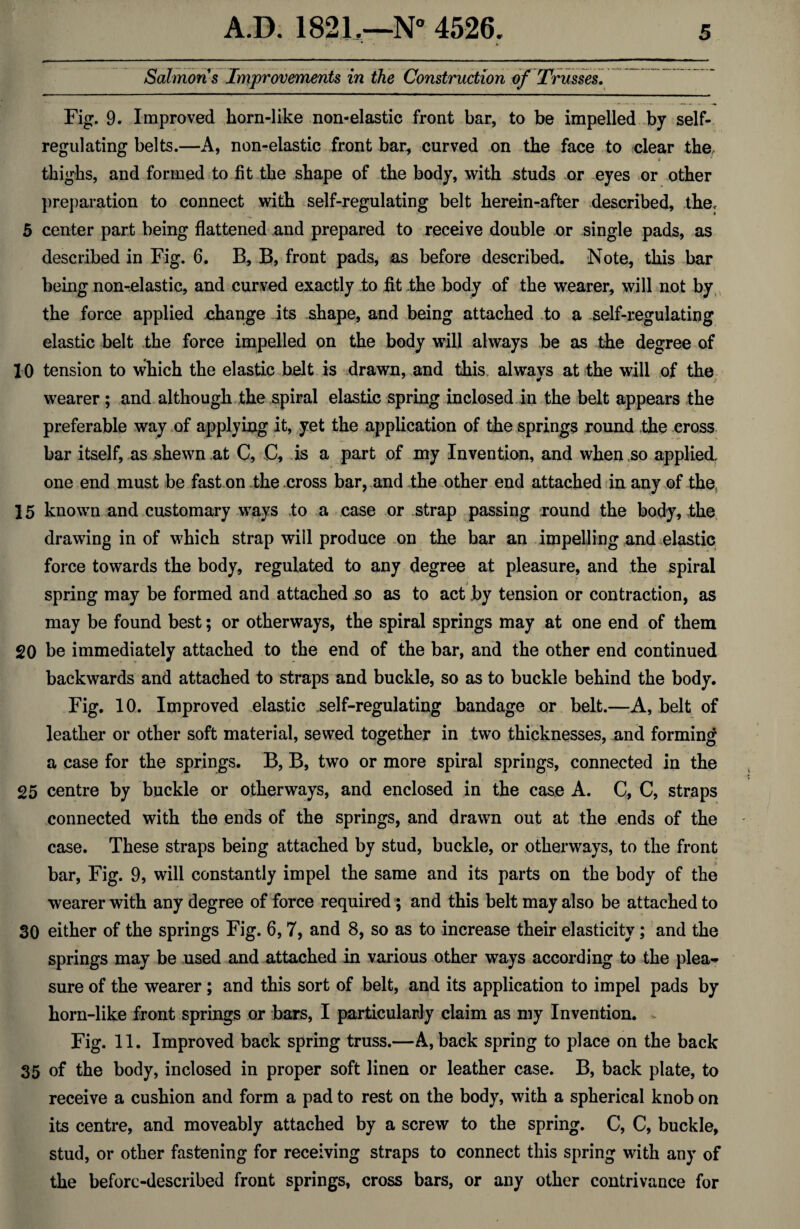 i ' ' * ► Salmons Improvements in the Construction of Trusses. Fig. 9. Improved horn-like non-elastic front bar, to be impelled by self- regulating belts.—A, non-elastic front bar, curved on the face to clear the, thighs, and formed to fit the shape of the body, with studs or eyes or other preparation to connect with self-regulating belt herein-after described, the, 5 center part being flattened and prepared to receive double nr single pads, as described in Fig. 6. B, B, front pads, as before described Note, this bar being non-elastic, and curved exactly to fit the body of the wearer, will not by the force applied change its shape, and being attached to a self-regulating elastic belt the force impelled on the body will always be as the degree of 10 tension to which the elastic belt is drawn, and this, always at the will of the wearer ; and although the spiral elastic spring inclosed in the belt appears the preferable way of applying it, yet the application of the springs round the cross bar itself, as shewn at C, C, is a part of my Invention, and when so applied one end must be fast on the cross bar, and the other end attached in any of the, 15 known and customary ways to a case or strap passing round the body, the drawing in of which strap will produce on the bar an impelling and elastic force towards the body, regulated to any degree at pleasure, and the spiral spring may be formed and attached so as to act by tension or contraction, as may be found best; or otherways, the spiral springs may at one end of them 20 be immediately attached to the end of the bar, and the other end continued backwards and attached to straps and buckle, so as to buckle behind the body. Fig. 10. Improved elastic self-regulating bandage or belt.—A, belt of leather or other soft material, sewed together in two thicknesses, and forming a case for the springs. B, B, two or more spiral springs, connected in the 25 centre by buckle or otherways, and enclosed in the case A. C, C, straps connected with the ends of the springs, and drawn out at the ends of the case. These straps being attached by stud, buckle, or otherways, to the front bar, Fig. 9, will constantly impel the same and its parts on the body of the wearer with any degree of force required; and this belt may also be attached to 30 either of the springs Fig. 6, 7, and 8, so as to increase their elasticity; and the springs may be used and attached in various other ways according to the plea¬ sure of the wearer; and this sort of belt, and its application to impel pads by horn-like front springs or bars, I particularly claim as my Invention. ~ Fig. 11. Improved back spring truss.—A, back spring to place on the back 35 of the body, inclosed in proper soft linen or leather case. B, back plate, to receive a cushion and form a pad to rest on the body, with a spherical knob on its centre, and moveably attached by a screw to the spring. C, C, buckle, stud, or other fastening for receiving straps to connect this spring with any of the before-described front springs, cross bars, or any other contrivance for