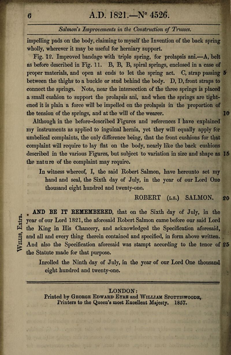 Willis, Extra. impelling pads on the body, claiming to myself the Invention of the back spring wholly, wherever it may be useful for herniary support. Fig. 12. Improved bandage with triple spring, for prolapsis ani.—A, belt proper materials, and open at ends to let the spring act. C, strap passing 5 between the thighs to a buckle or stud behind the body. D, D, front straps to connect the springs. Note, near the intersection of the three springs is placed a small cushion to support the prolapsis ani, and when the springs are tight¬ ened it is plain a force will be impelled on the prolapsis in the proportion of the tension of the springs, and at the will of the wearer. 10 Although in the before-described Figures and references I have explained my instruments as applied to inguinal hernia, yet they will equally apply for umbelical complaints, the only difference being, that the front cushions for that complaint will require to lay flat on the body, nearly like the back cushions described in the various Figures, but subject to variation in size and shape as 15 the nature of the complaint may require. In witness whereof, I, the said Robert Salmon, have hereunto set my hand and seal, the Sixth day of July, in the year of our Lord One thousand eight hundred and twenty-one. ROBERT (l.s.) SALMON. 20 AND BE IT REMEMBERED, that on the Sixth day of July, in the year of our Lord 1821, the aforesaid Robert Salmon came before our said Lord the King in His Chancery, and acknowledged the Specification aforesaid, and all and every thing therein contained and specified, in form above written. „ And also the Specification aforesaid was stampt according to the tenor of 25 the Statute made for that purpose. Inrolled the Ninth day of July, in the year of our Lord One thousand eight hundred and twenty-one. LONDON: Printed by George Edward Eyre and William Spottiswoode, Printers to the Queen’s most Excellent Majesty. 1857.