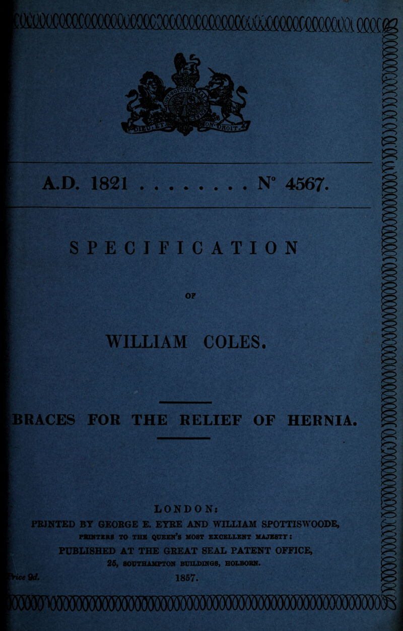 jjtOIT. A.D. 1821.N° 4567. SPECIFICATION OF WILLIAM COLES. RACES FOR THE RELIEF OF HERNIA. LONDON; PRINTED BY GEORGE E. EYRE AND WILLIAM SPOTTISWOODE, PRINTERS TO THE QUEEN’S MOST EXCELLENT MAJESTY l PUBLISHED AT THE GREAT SEAL PATENT OFFICE, 25, SOUTHAMPTON BUILDINGS, HOLBOBN. ice 9d. 1857. R