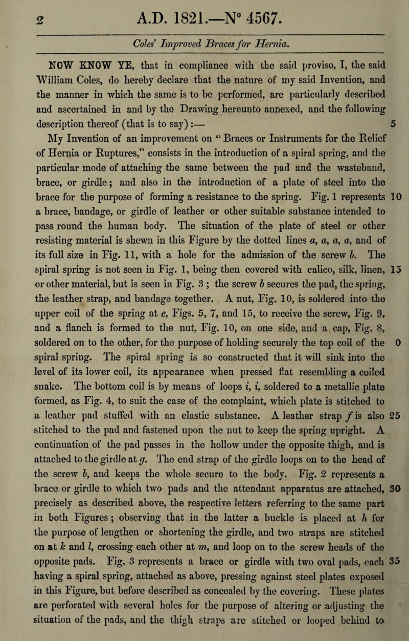 Coles Improved Braces for Hernia. NOW KNOW YE, that in compliance with the said proviso, I, the said William Coles, do hereby declare that the nature of my said Invention, and the manner in which the same is to be performed, are particularly described and ascertained in and by the Drawing hereunto annexed, and the following description thereof (that is to say) :— 5 My Invention of an improvement on “ Braces or Instruments for the Relief of Hernia or Ruptures,” consists in the introduction of a spiral spring, and the particular mode of attaching the same between the pad and the wasteband, brace, or girdle; and also in the introduction of a plate of steel into the brace for the purpose of forming a resistance to the spring. Fig. 1 represents 10 a brace, bandage, or girdle of leather or other suitable substance intended to pass round the human body. The situation of the plate of steel or other resisting material is shewn in this Figure by the dotted lines a, a, a, a, and of its full size in Fig. 11, with a hole for the admission of the screw b. The spiral spring is not seen in Fig. 1, being then covered with calico, silk, linen, 15 or other material, but is seen in Fig. 3 ; the screw b secures the pad, the spring, the leather strap, and bandage together. A nut, Fig. 10, is soldered into the upper coil of the spring at e, Figs. 5, 7, and 15, to receive the screw, Fig. 9, and a flanch is formed to the nut, Fig. 10, on one side, and a cap, Fig. 8, soldered on to the other, for the purpose of holding securely the top coil of the 0 spiral spring. The spiral spring is so constructed that it will sink into the level of its lower coil, its appearance when pressed flat resembling a coiled snake. The bottom coil is by means of loops i, i, soldered to a metallic plate formed, as Fig. 4, to suit the case of the complaint, which plate is stitched to a leather pad stuffed with an elastic substance. A leather strap/is also 25 stitched to the pad and fastened upon the nut to keep the spring upright. A continuation of the pad passes in the hollow under the opposite thigh, and is attached to the girdle at g. The end strap of the girdle loops on to the head of the screw b9 and keeps the whole secure to the body. Fig. 2 represents a brace or girdle to which two pads and the attendant apparatus are attached, 30 precisely as described above, the respective letters referring to the same part in both Figures ; observing that in the latter a buckle is placed at h for the purpose of lengthen or shortening the girdle, and two straps are stitched on at Jc and l9 crossing each other at m, and loop on to the screw heads of the opposite pads. Fig. 3 represents a brace or girdle with two oval pads, each 35 having a spiral spring, attached as above, pressing against steel plates exposed in this Figure, but before described as concealed by the covering. These plates are perforated with several holes for the purpose of altering or adjusting the situation of the pads, and the thi^h straps are stitched or looped behind to