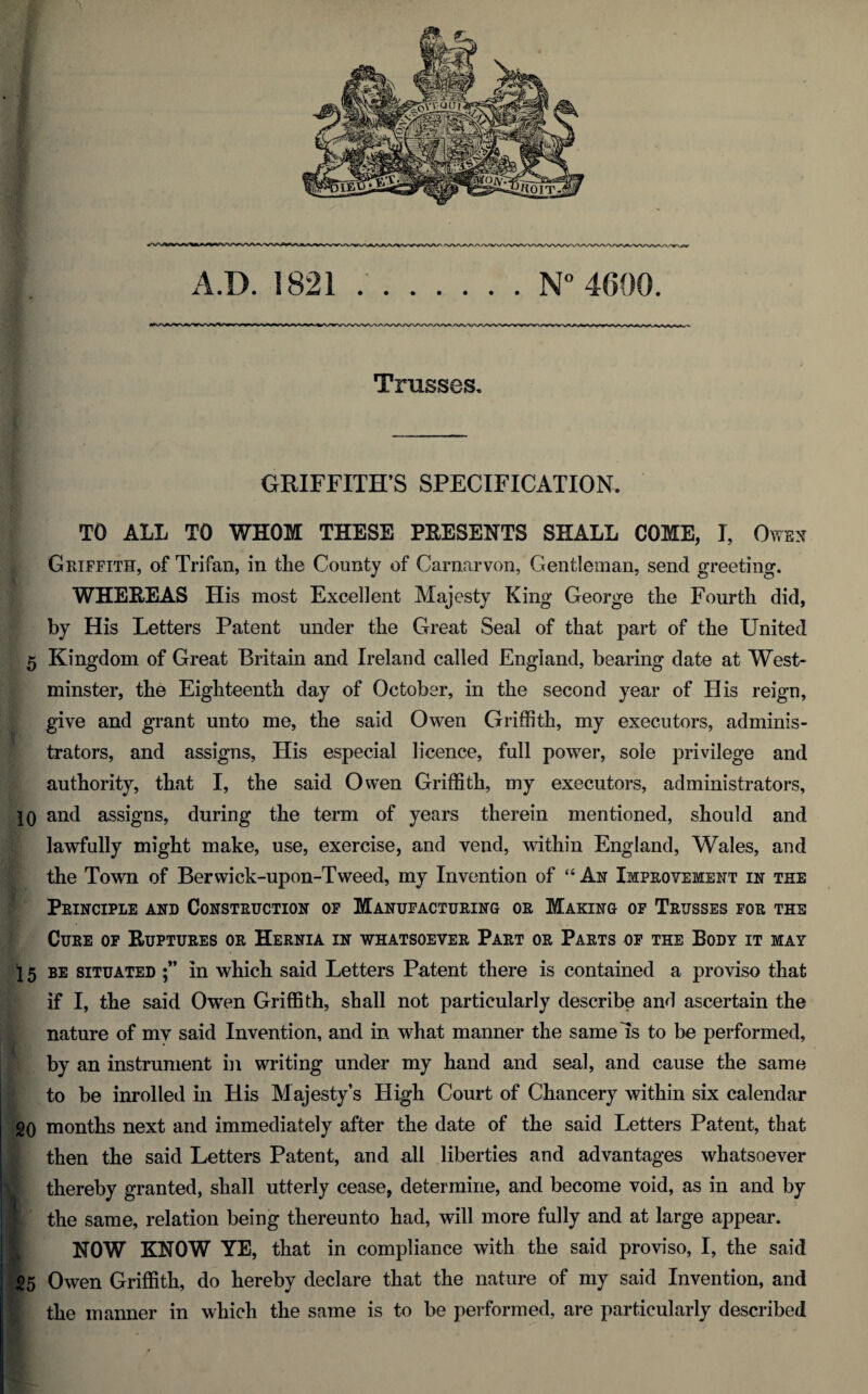 A.D. 1821 N° 4600. Trusses, GRIFFITH’S SPECIFICATION. TO ALL TO WHOM THESE PRESENTS SHALL COME, I, Owen Griffith, of Trifan, in the County of Carnarvon, Gentleman, send greeting. WHEREAS His most Excellent Majesty King George the Fourth did, by His Letters Patent under the Great Seal of that part of the United 5 Kingdom of Great Britain and Ireland called England, bearing date at West¬ minster, the Eighteenth day of October, in the second year of His reign, give and grant unto me, the said Owen Griffith, my executors, adminis¬ trators, and assigns, His especial licence, full power, sole privilege and authority, that I, the said Owen Griffith, my executors, administrators, 10 and assigns, during the term of years therein mentioned, should and lawfully might make, use, exercise, and vend, within England, Wales, and the Town of Berwick-upon-Tweed, my Invention of “ An Improvement in the Principle and Construction of Manufacturing or Making of Trusses for the Cure of Ruptures or Hernia in whatsoever Part or Parts of the Body it may 15 be situated in which said Letters Patent there is contained a proviso that if I, the said Owen Griffith, shall not particularly describe and ascertain the nature of mv said Invention, and in what manner the same Is to be performed, by an instrument in writing under my hand and seal, and cause the same to be inrolled in His Majesty’s High Court of Chancery within six calendar 20 months next and immediately after the date of the said Letters Patent, that then the said Letters Patent, and all liberties and advantages whatsoever thereby granted, shall utterly cease, determine, and become void, as in and by the same, relation being thereunto had, will more fully and at large appear. I NOW KNOW YE, that in compliance with the said proviso, I, the said 25 Owen Griffith, do hereby declare that the nature of my said Invention, and the manner in which the same is to be performed, are particularly described