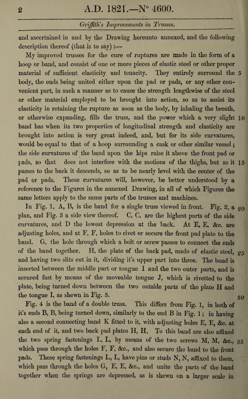 Griffith's Improvements in Trusses. and ascertained in and by the Drawing hereunto annexed, and the following description thereof (that is to say) :— My improved trusses for the cure of ruptures are made in the form of a hoop or band, and consist of one or more pieces of elastic steel or other proper material of sufficient elasticity and tenacity. They entirely surround the 5 body, the ends being united either upon the pad or pads, or any other con¬ venient part, in such a manner as to cause the strength lengthwise of the steel or other material employed to be brought into action, so as to assist its elasticity in retaining the rupture as soon as the body, by inhaling the breath, or otherwise expanding, fills the truss, and the power which a very slight 10 band has when its two properties of longitudinal strength and elasticity are brought into action is very great indeed, and, but for its side curvatures, would be equal to that of a hoop surrounding a cask or other similar vessel; the side curvatures of the band upon the hips raise it above the front pad or pads, so that does not interfere with the motions of the thighs, but as it 15 passes to the back it descends, so as to be nearly level with the center of the pad or pads. These curvatures will, however, be better understood by a reference to the Figures in the annexed Drawing, in all of which Figures the same letters apply to the same parts of the trusses and machines. In Fig. 1, A, B, is the band for a single truss viewed in front. Fig. 2, a gQ plan, and Fig. 3 a side view thereof. C, C, are the highest parts of the side curvatures, and D the lowest depression at the back. At E, E, &c. are adjusting holes, and at F, F, holes to rivet or secure the front pad plate to the band. G, the hole through which a bolt or screw passes to connect the ends of the band together. H, the plate of the back pad, made of elastic steel, £5 and having two slits cut in it, dividing it’s upper part into three. The band is inserted between the middle part or tongue I and the two outer parts, and is secured fast by means of the moveable tongue J, which is rivetted to the plate, being turned down between the two outside parts of the plate H and the tongue I, as shewn in Fig. 3- 30 Fig. 4 is the band of a double truss. This differs from Fig. 1, in both of it’s ends B, B, being turned down, similarly to the end B in Fig. 1; in having also a second connecting band K fitted to it, with adjusting holes E, E, &c. at each end of it, and two back pad plates H, H. To this band are also affixed the two spring fastenings L, L, by means of the two screws M, M, &c., 35 which pass through the holes F, F, &c., and also secure the band to the front pads. These spring fastenings L, L, have pins or studs N, N, affixed to them, which pass through the holes G, E, E, &c., and unite the parts of the band together when the springs are depressed, as is shewn on a larger scale in