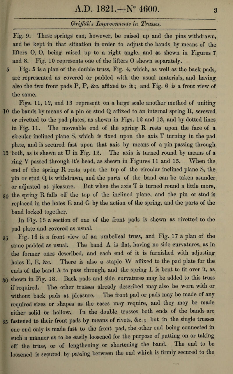 Griffith's Improvements in Trusses. Fig. 9. These springs can, however, be raised up and the pins withdrawn, and be kept in that situation in order to adjust the bands by means of the lifters 0, 0, being raised up to a right angle, and as shewn in Figures 7 and 8. Fig. 10 represents one of the lifters 0 shewn separately. 5 Fig. 5 is a plan of the double truss, Fig. 4, which, as well as the back pads, are represented as covered or padded with the usual materials, and having also the two front pads P, P, &c. affixed to it; and Fig. 6 is a front view of the same. Figs. 11, 12, and 13 represent on a large scale another method of uniting 10 the bands by means of a pin or stud Q affixed to an internal spring R, screwed or rivetted to the pad plates, as shewn in Figs. 12 and 13, and by dotted lines in Fig. 11. The moveable end of the spring R rests upon the face of a circular inclined plane S, which is fixed upon the axis T turning in the pad plate, and is secured fast upon that axis by means of a pin passing through 15 both, as is shewn at U in Fig. 12. The axis is turned round by means of a ring V passed through it’s head, as shewn in Figures 11 and 13. When the end of the spring R rests upon the top of the circular inclined plane S, the pin or stud Q is withdrawn, and the parts of the band can be taken asunder or adjusted at pleasure. But when the axis T is turned round a little more, 20 the spring R falls off the top of the inclined plane, and the pin or stud is replaced in the holes E and G by the action of the spring, and the parts of the band locked together. In Fig. 13 a section of one of the front pads is shewn as rivetted to the pad plate and covered as usual. 25 Fig. 16 is a front view of an umbelical truss, and Fig. 17 a plan of the same padded as usual. The band A is Hat, having no side curvatures, as in the former ones described, and each end of it is furnished with adjusting holes E, E, &c. There is also a staple W affixed to the pad plate for the ends of the band A to pass through, and the spring L is bent to fit over it, as 30 shewn in Fig. 18. Back pads and side curvatures may be added to this truss if required. The other trusses already described may also be worn with or without back pads at pleasure. The front pad or pads may be made of any required sizes or shapes as the cases may require, and they may be made either solid or hollow. In the double trusses both ends of the bands are 35 fastened to their front pads by means of rivets, &c.; but in the single trusses one end only is made fast to the front pad, the other end being connected in such a manner as to be easily loosened for the purpose of putting on or taking off the truss, or of lengthening or shortening the band. The end to be loosened is secured by passing between the end which is firmly secured to the