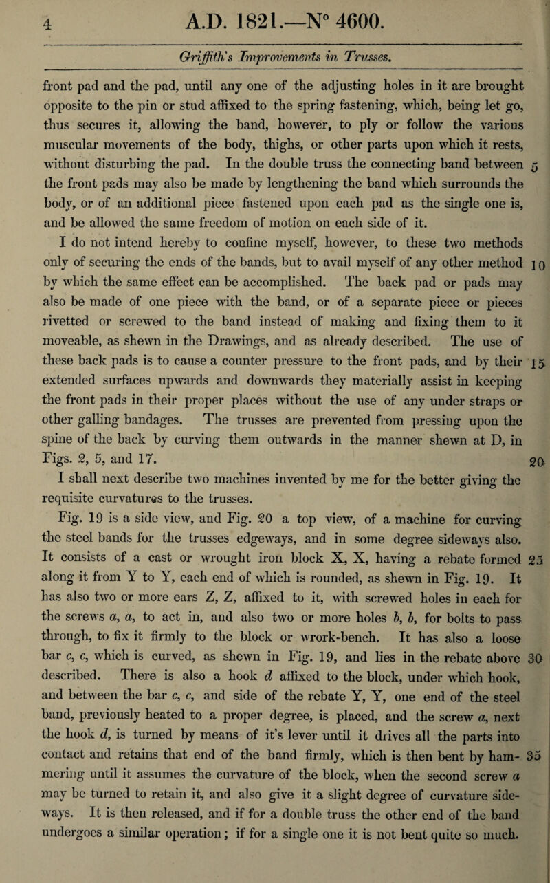 Griffith's Improvements in Trusses. front pad and the pad, until any one of the adjusting holes in it are brought opposite to the pin or stud affixed to the spring fastening, which, being let go, thus secures it, allowing the band, however, to ply or follow the various muscular movements of the body, thighs, or other parts upon which it rests, without disturbing the pad. In the double truss the connecting band between 5 the front pads may also be made by lengthening the band which surrounds the body, or of an additional piece fastened upon each pad as the single one is, and be allowed the same freedom of motion on each side of it. I do not intend hereby to confine myself, however, to these two methods only of securing the ends of the bands, but to avail myself of any other method ] q by winch the same effect can be accomplished. The back pad or pads may also be made of one piece with the band, or of a separate piece or pieces rivetted or screwed to the band instead of making and fixing them to it moveable, as shewn in the Drawings, and as already described. The use of these back pads is to cause a counter pressure to the front pads, and by their 15 extended surfaces upwards and downwards they materially assist in keeping the front pads in their proper places without the use of any under straps or other galling bandages. The trusses are prevented from pressing upon the spine of the back by curving them outwards in the manner shewn at D, in Figs. 2, 5, and 17. 20 I shall next describe two machines invented by me for the better giving the requisite curvatures to the trusses. Fig. 19 is a side view, and Fig. 20 a top view, of a machine for curving the steel bands for the trusses edgeways, and in some degree sideways also. It consists of a cast or wrought iron block X, X, having a rebate formed 25 along it from Y to Y, each end of which is rounded, as shewn in Fig. 19. It has also two or more ears Z, Z, affixed to it, with screwed holes in each for the screws a, a, to act in, and also two or more holes b, b, for bolts to pass through, to fix it firmly to the block or wrork-bench. It has also a loose bar c, c, which is curved, as shewn in Fig. 19, and lies in the rebate above 30 described. There is also a hook d affixed to the block, under which hook, and between the bar c, c, and side of the rebate Y, Y, one end of the steel band, previously heated to a proper degree, is placed, and the screw a, next the hook d, is turned by means of it’s lever until it drives all the parts into contact and retains that end of the band firmly, which is then bent by ham- 35 mering until it assumes the curvature of the block, when the second screw a may be turned to retain it, and also give it a slight degree of curvature side¬ ways. It is then released, and if for a double truss the other end of the band undergoes a similar operation; if for a single one it is not bent quite so much.